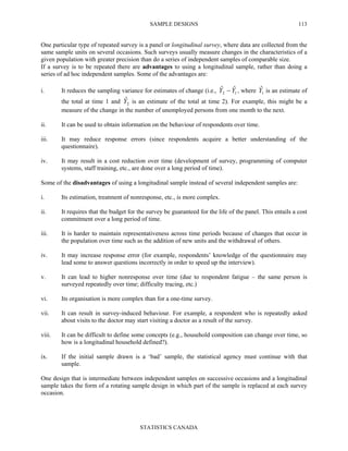 SAMPLE DESIGNS
STATISTICS CANADA
113
One particular type of repeated survey is a panel or longitudinal survey, where data are collected from the
same sample units on several occasions. Such surveys usually measure changes in the characteristics of a
given population with greater precision than do a series of independent samples of comparable size.
If a survey is to be repeated there are advantages to using a longitudinal sample, rather than doing a
series of ad hoc independent samples. Some of the advantages are:
i. It reduces the sampling variance for estimates of change (i.e., 12
ˆˆ YY − , where 1
ˆY is an estimate of
the total at time 1 and 2
ˆY is an estimate of the total at time 2). For example, this might be a
measure of the change in the number of unemployed persons from one month to the next.
ii. It can be used to obtain information on the behaviour of respondents over time.
iii. It may reduce response errors (since respondents acquire a better understanding of the
questionnaire).
iv. It may result in a cost reduction over time (development of survey, programming of computer
systems, staff training, etc., are done over a long period of time).
Some of the disadvantages of using a longitudinal sample instead of several independent samples are:
i. Its estimation, treatment of nonresponse, etc., is more complex.
ii. It requires that the budget for the survey be guaranteed for the life of the panel. This entails a cost
commitment over a long period of time.
iii. It is harder to maintain representativeness across time periods because of changes that occur in
the population over time such as the addition of new units and the withdrawal of others.
iv. It may increase response error (for example, respondents’ knowledge of the questionnaire may
lead some to answer questions incorrectly in order to speed up the interview).
v. It can lead to higher nonresponse over time (due to respondent fatigue – the same person is
surveyed repeatedly over time; difficulty tracing, etc.)
vi. Its organisation is more complex than for a one-time survey.
vii. It can result in survey-induced behaviour. For example, a respondent who is repeatedly asked
about visits to the doctor may start visiting a doctor as a result of the survey.
viii. It can be difficult to define some concepts (e.g., household composition can change over time, so
how is a longitudinal household defined?).
ix. If the initial sample drawn is a ‘bad’ sample, the statistical agency must continue with that
sample.
One design that is intermediate between independent samples on successive occasions and a longitudinal
sample takes the form of a rotating sample design in which part of the sample is replaced at each survey
occasion.
 