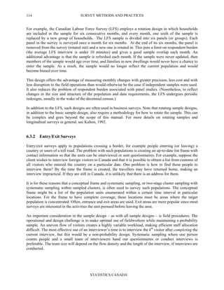 SURVEY METHODS AND PRACTICES
STATISTICS CANADA
114
For example, the Canadian Labour Force Survey (LFS) employs a rotation design in which households
are included in the sample for six consecutive months, and every month, one sixth of the sample is
replaced by a new group of households. The LFS sample is divided into six panels (or groups). Each
panel in the survey is surveyed once a month for six months. At the end of its six months, the panel is
removed from the survey (rotated out) and a new one is rotated in. This puts a limit on respondent burden
(the average LFS interview is under 10 minutes) and gives a good sample overlap each month. An
additional advantage is that the sample is refreshed each month. If the sample were never updated, then
members of the sample would age over time, and families in new dwellings would never have a chance to
enter the sample. As a result, the sample would no longer reflect the current population and would
become biased over time.
This design offers the advantage of measuring monthly changes with greater precision, less cost and with
less disruption to the field operations than would otherwise be the case if independent samples were used.
It also reduces the problem of respondent burden associated with panel studies. (Nonetheless, to reflect
changes in the size and structure of the population and data requirements, the LFS undergoes periodic
redesigns, usually in the wake of the decennial census.)
In addition to the LFS, such designs are often used in business surveys. Note that rotating sample designs,
in addition to the basic sample design, also require a methodology for how to rotate the sample. This can
be complex and goes beyond the scope of this manual. For more details on rotating samples and
longitudinal surveys in general, see Kalton, 1992.
6.3.2 Entry/Exit Surveys
Entry/exit surveys apply to populations crossing a border, for example people entering (or leaving) a
country or users of a toll road. The problem with such populations is creating an up-to-date list frame with
contact information so that the units can be interviewed or sent questionnaires. For example, suppose the
client wishes to interview foreign visitors to Canada and that it is possible to obtain a list from customs of
all visitors who entered the country on a particular date. One problem is how to find these people to
interview them? By the time the frame is created, the travellers may have returned home, making an
interview impractical. If they are still in Canada, it is unlikely that there is an address for them.
It is for these reasons that a conceptual frame and systematic sampling, or two-stage cluster sampling with
systematic sampling within sampled clusters, is often used to survey such populations. The conceptual
frame might be a list of the population units enumerated within a certain time interval at particular
locations. For the frame to have complete coverage, these locations must be areas where the target
population is concentrated. Often, entrance and exit areas are used. Exit areas are more popular since most
surveys are interested in the activities the unit pursued before leaving the area.
An important consideration in the sample design – as with all sample designs – is field procedures. The
operational and design challenge is to make optimal use of fieldworkers while maintaining a probability
sample. An uneven flow of visitors creates a highly variable workload, making efficient staff allocation
difficult. The most effective use of an interviewer’s time is to interview the kth
visitor after completing the
current interview, but this would be a non-probability design. Systematic sampling where one person
counts people and a small team of interviewers hand out questionnaires or conduct interviews is
preferable. The team size will depend on the flow density and the length of the interview, if interviews are
conducted.
 