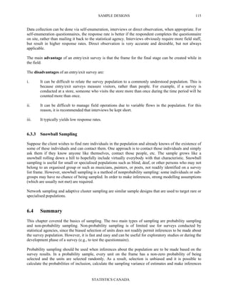 SAMPLE DESIGNS
STATISTICS CANADA
115
Data collection can be done via self-enumeration, interviews or direct observation, when appropriate. For
self-enumeration questionnaires, the response rate is better if the respondent completes the questionnaire
on site, rather than mailing it back to the statistical agency. Interviews obviously require more field staff,
but result in higher response rates. Direct observation is very accurate and desirable, but not always
applicable.
The main advantage of an entry/exit survey is that the frame for the final stage can be created while in
the field.
The disadvantages of an entry/exit survey are:
i. It can be difficult to relate the survey population to a commonly understood population. This is
because entry/exit surveys measure visitors, rather than people. For example, if a survey is
conducted at a store, someone who visits the store more than once during the time period will be
counted more than once.
ii. It can be difficult to manage field operations due to variable flows in the population. For this
reason, it is recommended that interviews be kept short.
iii. It typically yields low response rates.
6.3.3 Snowball Sampling
Suppose the client wishes to find rare individuals in the population and already knows of the existence of
some of these individuals and can contact them. One approach is to contact those individuals and simply
ask them if they know anyone like themselves, contact those people, etc. The sample grows like a
snowball rolling down a hill to hopefully include virtually everybody with that characteristic. Snowball
sampling is useful for small or specialised populations such as blind, deaf, or other persons who may not
belong to an organised group or such as musicians, painters, or poets, not readily identified on a survey
list frame. However, snowball sampling is a method of nonprobability sampling: some individuals or sub-
groups may have no chance of being sampled. In order to make inferences, strong modelling assumptions
(which are usually not met) are required.
Network sampling and adaptive cluster sampling are similar sample designs that are used to target rare or
specialised populations.
6.4 Summary
This chapter covered the basics of sampling. The two main types of sampling are probability sampling
and non-probability sampling. Non-probability sampling is of limited use for surveys conducted by
statistical agencies, since the biased selection of units does not readily permit inferences to be made about
the survey population. However, it is fast and easy and can be useful for exploratory studies or during the
development phase of a survey (e.g., to test the questionnaire).
Probability sampling should be used when inferences about the population are to be made based on the
survey results. In a probability sample, every unit on the frame has a non-zero probability of being
selected and the units are selected randomly. As a result, selection is unbiased and it is possible to
calculate the probabilities of inclusion, calculate the sampling variance of estimates and make inferences
 