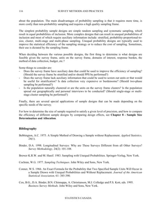 SURVEY METHODS AND PRACTICES
STATISTICS CANADA
116
about the population. The main disadvantages of probability sampling is that it requires more time, is
more costly than non-probability sampling and requires a high quality sampling frame.
The simplest probability sample designs are simple random sampling and systematic sampling, which
result in equal probabilities of inclusion. More complex designs that can result in unequal probabilities of
inclusion and most of which require auxiliary information include: stratified, probability-proportional-to-
size, cluster, multi-stage and multi-phase sampling. Unequal probability designs are typically used to
improve the statistical efficiency of the sampling strategy or to reduce the cost of sampling. Sometimes,
their use is dictated by the sampling frame.
When deciding between the various possible designs, the first thing to determine is what designs are
feasible given the survey frame, units on the survey frame, domains of interest, response burden, the
method of data collection, budget, etc.?
Some things to consider are:
- Does the survey frame have auxiliary data that could be used to improve the efficiency of sampling?
(Should the survey frame be stratified and/or should PPS be performed?)
- Does the survey frame lack auxiliary information that could be used to screen out units or that would
be useful for stratification? Is data collection very expensive or burdensome? (Should two-phase
sampling be performed?)
- Is the population naturally clustered or are the units on the survey frame clusters? Is the population
spread out geographically and personal interviews to be conducted? (Should single-stage or multi-
stage cluster sampling be performed?)
Finally, there are several special applications of sample designs that can be made depending on the
specific needs of the survey.
For how to determine the size of sample required to satisfy a given level of precision, and how to compare
the efficiency of different sample designs by comparing design effects, see Chapter 8 - Sample Size
Determination and Allocation.
Bibliography
Bebbington, A.C. 1975. A Simple Method of Drawing a Sample without Replacement. Applied Statistics,
24(1).
Binder, D.A. 1998. Longitudinal Surveys: Why are These Surveys Different from all Other Surveys?
Survey Methodology, 24(2): 101-108.
Brewer K.R.W. and M. Hanif. 1983. Sampling with Unequal Probabilities. Springer-Verlag, New York.
Cochran, W.G. 1977. Sampling Techniques. John Wiley and Sons, New York.
Conner, W.S. 1966. An Exact Formula for the Probability that Two Specified Sample Units Will Occur in
a Sample Drawn with Unequal Probabilities and Without Replacement. Journal of the American
Statistical Association, 61: 385-390.
Cox, B.G., D.A. Binder, B.N. Chinnappa, A. Christianson, M.J. Colledge and P.S. Kott, eds. 1995.
Business Survey Methods. John Wiley and Sons, New York.
 