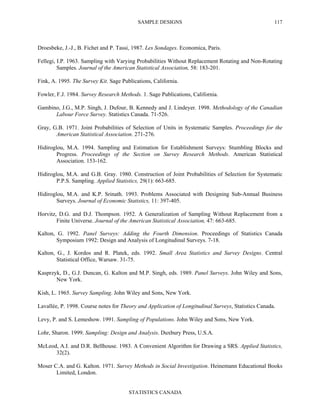 SAMPLE DESIGNS
STATISTICS CANADA
117
Droesbeke, J.-J., B. Fichet and P. Tassi, 1987. Les Sondages. Economica, Paris.
Fellegi, I.P. 1963. Sampling with Varying Probabilities Without Replacement Rotating and Non-Rotating
Samples. Journal of the American Statistical Association, 58: 183-201.
Fink, A. 1995. The Survey Kit. Sage Publications, California.
Fowler, F.J. 1984. Survey Research Methods. 1. Sage Publications, California.
Gambino, J.G., M.P. Singh, J. Dufour, B. Kennedy and J. Lindeyer. 1998. Methodology of the Canadian
Labour Force Survey. Statistics Canada. 71-526.
Gray, G.B. 1971. Joint Probabilities of Selection of Units in Systematic Samples. Proceedings for the
American Statistical Association. 271-276.
Hidiroglou, M.A. 1994. Sampling and Estimation for Establishment Surveys: Stumbling Blocks and
Progress. Proceedings of the Section on Survey Research Methods. American Statistical
Association. 153-162.
Hidiroglou, M.A. and G.B. Gray. 1980. Construction of Joint Probabilities of Selection for Systematic
P.P.S. Sampling. Applied Statistics, 29(1): 663-685.
Hidiroglou, M.A. and K.P. Srinath. 1993. Problems Associated with Designing Sub-Annual Business
Surveys. Journal of Economic Statistics, 11: 397-405.
Horvitz, D.G. and D.J. Thompson. 1952. A Generalization of Sampling Without Replacement from a
Finite Universe. Journal of the American Statistical Association, 47: 663-685.
Kalton, G. 1992. Panel Surveys: Adding the Fourth Dimension. Proceedings of Statistics Canada
Symposium 1992: Design and Analysis of Longitudinal Surveys. 7-18.
Kalton, G., J. Kordos and R. Platek, eds. 1992. Small Area Statistics and Survey Designs. Central
Statistical Office, Warsaw. 31-75.
Kasprzyk, D., G.J. Duncan, G. Kalton and M.P. Singh, eds. 1989. Panel Surveys. John Wiley and Sons,
New York.
Kish, L. 1965. Survey Sampling. John Wiley and Sons, New York.
Lavallée, P. 1998. Course notes for Theory and Application of Longitudinal Surveys, Statistics Canada.
Levy, P. and S. Lemeshow. 1991. Sampling of Populations. John Wiley and Sons, New York.
Lohr, Sharon. 1999. Sampling: Design and Analysis. Duxbury Press, U.S.A.
McLeod, A.I. and D.R. Bellhouse. 1983. A Convenient Algorithm for Drawing a SRS. Applied Statistics,
32(2).
Moser C.A. and G. Kalton. 1971. Survey Methods in Social Investigation. Heinemann Educational Books
Limited, London.
 
