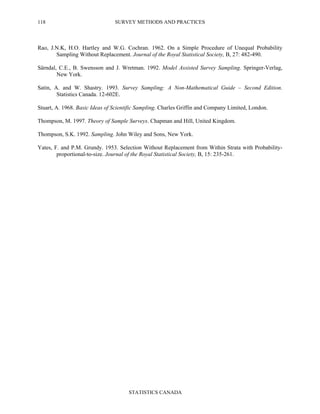 SURVEY METHODS AND PRACTICES
STATISTICS CANADA
118
Rao, J.N.K, H.O. Hartley and W.G. Cochran. 1962. On a Simple Procedure of Unequal Probability
Sampling Without Replacement. Journal of the Royal Statistical Society, B, 27: 482-490.
Särndal, C.E., B. Swensson and J. Wretman. 1992. Model Assisted Survey Sampling. Springer-Verlag,
New York.
Satin, A. and W. Shastry. 1993. Survey Sampling: A Non-Mathematical Guide – Second Edition.
Statistics Canada. 12-602E.
Stuart, A. 1968. Basic Ideas of Scientific Sampling. Charles Griffin and Company Limited, London.
Thompson, M. 1997. Theory of Sample Surveys. Chapman and Hill, United Kingdom.
Thompson, S.K. 1992. Sampling. John Wiley and Sons, New York.
Yates, F. and P.M. Grundy. 1953. Selection Without Replacement from Within Strata with Probability-
proportional-to-size. Journal of the Royal Statistical Society, B, 15: 235-261.
 