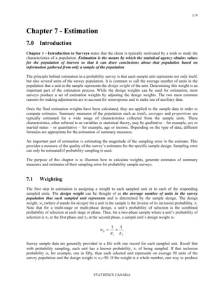 STATISTICS CANADA
119
Chapter 7 - Estimation
7.0 Introduction
Chapter 1 - Introduction to Surveys states that the client is typically motivated by a wish to study the
characteristics of a population. Estimation is the means by which the statistical agency obtains values
for the population of interest so that it can draw conclusions about that population based on
information gathered from only a sample of the population.
The principle behind estimation in a probability survey is that each sample unit represents not only itself,
but also several units of the survey population. It is common to call the average number of units in the
population that a unit in the sample represents the design weight of the unit. Determining this weight is an
important part of the estimation process. While the design weights can be used for estimation, most
surveys produce a set of estimation weights by adjusting the design weights. The two most common
reasons for making adjustments are to account for nonresponse and to make use of auxiliary data.
Once the final estimation weights have been calculated, they are applied to the sample data in order to
compute estimates. Summary measures of the population such as totals, averages and proportions are
typically estimated for a wide range of characteristics collected from the sample units. These
characteristics, often referred to as variables in statistical theory, may be qualitative – for example, sex or
marital status – or quantitative – for example, age or income. Depending on the type of data, different
formulas are appropriate for the estimation of summary measures.
An important part of estimation is estimating the magnitude of the sampling error in the estimate. This
provides a measure of the quality of the survey’s estimates for the specific sample design. Sampling error
can only be estimated if probability sampling is used.
The purpose of this chapter is to illustrate how to calculate weights, generate estimates of summary
measures and estimates of their sampling error for probability sample surveys.
7.1 Weighting
The first step in estimation is assigning a weight to each sampled unit or to each of the responding
sampled units. The design weight can be thought of as the average number of units in the survey
population that each sampled unit represents and is determined by the sample design. The design
weight, wd (where d stands for design) for a unit is the sample is the inverse of its inclusion probability, π.
Note that for a multi-stage or multi-phase design, a unit’s probability of selection is the combined
probability of selection at each stage or phase. Thus, for a two-phase sample where a unit’s probability of
selection is π1 at the first phase and π2 at the second phase, a sample unit’s design weight is:
21
11
ππ
×=dw
Survey sample data are generally provided in a file with one record for each sampled unit. Recall that
with probability sampling, each unit has a known probability, π, of being sampled. If that inclusion
probability is, for example, one in fifty, then each selected unit represents on average 50 units of the
survey population and the design weight is wd=50. If the weight is a whole number, one way to produce
 