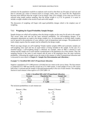 SURVEY METHODS AND PRACTICES
STATISTICS CANADA
120
estimates for the population would be to replicate each record so that there are 50 copies of each one and
then to calculate any values of interest (such as averages, totals, ratios, etc.) from this file. Replication
becomes more difficult when the weight is not an integer value. (For example, if two units out of five are
selected using simple random sampling, then the design weight is wd=2.5). In general, it is easier to
include a weight variable to the record of each unit in the sample.
The discussion of weighting will begin with equal probability designs which is the simplest case of
weighting.
7.1.1 Weighting for Equal Probability Sample Designs
Sample designs are called self-weighting when the design weights are the same for all units in the sample.
This occurs when each unit has the same inclusion probability. For self-weighting designs, if no
subsequent adjustments are made to the design weights (e.g., for nonresponse or auxiliary data), weights
can be ignored in the production of some statistics, such as proportions and averages. The production of
totals simply requires that the sample total be inflated by the design weight.
Which one-stage designs are self-weighting? Simple random samples (SRS) and systematic samples are
self-weighting since each unit has an equal chance of being included in the sample. In the case of a
stratified design, a self-weighting design is obtained, for example, when an SRS is selected in each
stratum and the sample size in each stratum is proportional to the population size of the stratum. Thus, the
sampling fraction is the same in each stratum and all units in the population have the same inclusion
probability. (Allocating the sample across the strata in this manner is called N-proportional allocation and
is discussed in more detail in Chapter 8 - Sample Size Determination and Allocation.)
Example 7.1: Stratified SRS with N-Proportional Allocation
Suppose a population of N=1,000 persons is divided into two strata on the survey frame. The first stratum
is composed of N1=400 men and the second one of N2=600 women. A total sample of size n=250, across
both strata, is selected and the sample is allocated proportionally to the size of each stratum. The sampling
fraction in each stratum is thus equal to n/N=250/1,000=1/4.
Table 1: Stratified SRS with N-Proportional Allocation
Stratum Population Size Sample Size
Men N1=400 n1=100
Women N2=600 n2=150
Total N =1,000 n=250
The inclusion probabilities in each stratum are:
Stratum 1, Men: Stratum 2, Women:
4
1
400
100
1
1
1
=
=
=
N
n
π
4
1
600
150
2
2
2
=
=
=
N
n
π
 