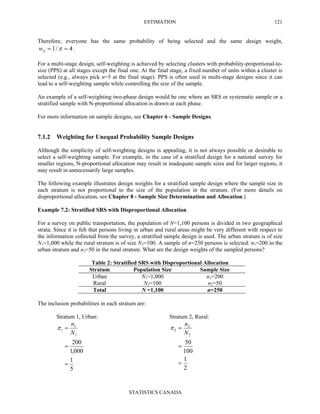 ESTIMATION
STATISTICS CANADA
121
Therefore, everyone has the same probability of being selected and the same design weight,
4/1 == πdw .
For a multi-stage design, self-weighting is achieved by selecting clusters with probability-proportional-to-
size (PPS) at all stages except the final one. At the final stage, a fixed number of units within a cluster is
selected (e.g., always pick n=5 at the final stage). PPS is often used in multi-stage designs since it can
lead to a self-weighting sample while controlling the size of the sample.
An example of a self-weighting two-phase design would be one where an SRS or systematic sample or a
stratified sample with N-proportional allocation is drawn at each phase.
For more information on sample designs, see Chapter 6 - Sample Designs.
7.1.2 Weighting for Unequal Probability Sample Designs
Although the simplicity of self-weighting designs is appealing, it is not always possible or desirable to
select a self-weighting sample. For example, in the case of a stratified design for a national survey for
smaller regions, N-proportional allocation may result in inadequate sample sizes and for larger regions, it
may result in unnecessarily large samples.
The following example illustrates design weights for a stratified sample design where the sample size in
each stratum is not proportional to the size of the population in the stratum. (For more details on
disproportional allocation, see Chapter 8 - Sample Size Determination and Allocation.)
Example 7.2: Stratified SRS with Disproportional Allocation
For a survey on public transportation, the population of N=1,100 persons is divided in two geographical
strata. Since it is felt that persons living in urban and rural areas might be very different with respect to
the information collected from the survey, a stratified sample design is used. The urban stratum is of size
N1=1,000 while the rural stratum is of size N2=100. A sample of n=250 persons is selected: n1=200 in the
urban stratum and n2=50 in the rural stratum. What are the design weights of the sampled persons?
Table 2: Stratified SRS with Disproportional Allocation
Stratum Population Size Sample Size
Urban N1=1,000 n1=200
Rural N2=100 n2=50
Total N =1,100 n=250
The inclusion probabilities in each stratum are:
Stratum 1, Urban: Stratum 2, Rural:
5
1
000,1
200
1
1
1
=
=
=
N
n
π
2
1
100
50
2
2
2
=
=
=
N
n
π
 