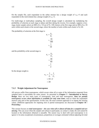 SURVEY METHODS AND PRACTICES
STATISTICS CANADA
122
On the sample file, each respondent in the urban stratum has a design weight of wd,1=5 and each
respondent in the rural stratum has a design weight of wd,2=2.
For multi-stage or multi-phase sampling, the overall design weight is calculated my multiplying the
probability of selection at each stage or phase and then taking the inverse. For example, suppose a two-
stage cluster sample selects an SRS of n1=10 out of N1=100 clusters at the first stage and an SRS of n2=30
units within each cluster at the second stage, where the number of units within each cluster is N2=60.
The probability of selection at the first stage is:
10
1
100
10
1
1
1
=
=
=
N
n
π
and the probability at the second stage is:
2
1
60
30
2
2
2
=
=
=
N
n
π
So the design weight is:
20
210
11
21
=
×=
×=
ππdw
7.1.3 Weight Adjustment for Nonresponse
All surveys suffer from nonresponse, which occurs when all or some of the information requested from
sampled units is unavailable for some reason. As presented in Chapter 3 - Introduction to Survey
Design, there are two main types of nonresponse, item and total nonresponse. Item (or partial)
nonresponse occurs when information is available for only some items, such as when the respondent
answers only part of the questionnaire. In this case, the most common approach is to impute the missing
values. (Different approaches for imputing item or partial nonresponse are discussed in Chapter 10 -
Processing.)
This section focuses on total nonresponse – the case when all or almost all data for a sampled unit are
missing. This can occur when the sample unit refuses to participate, no contact is made, the unit cannot be
located or the information obtained is unusable. The easiest way to deal with such nonresponse is to
ignore it. In some exceptional circumstances, proportions or averages estimated without adjusting for total
 