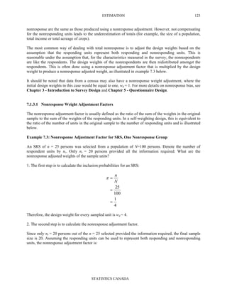 ESTIMATION
STATISTICS CANADA
123
nonresponse are the same as those produced using a nonresponse adjustment. However, not compensating
for the nonresponding units leads to the underestimation of totals (for example, the size of a population,
total income or total acreage of crops).
The most common way of dealing with total nonresponse is to adjust the design weights based on the
assumption that the responding units represent both responding and nonresponding units. This is
reasonable under the assumption that, for the characteristics measured in the survey, the nonrespondents
are like the respondents. The design weights of the nonrespondents are then redistributed amongst the
respondents. This is often done using a nonresponse adjustment factor that is multiplied by the design
weight to produce a nonresponse adjusted weight, as illustrated in example 7.3 below.
It should be noted that data from a census may also have a nonresponse weight adjustment, where the
initial design weights in this case would be equal to one, wd = 1. For more details on nonresponse bias, see
Chapter 3 - Introduction to Survey Design and Chapter 5 - Questionnaire Design.
7.1.3.1 Nonresponse Weight Adjustment Factors
The nonresponse adjustment factor is usually defined as the ratio of the sum of the weights in the original
sample to the sum of the weights of the responding units. In a self-weighting design, this is equivalent to
the ratio of the number of units in the original sample to the number of responding units and is illustrated
below.
Example 7.3: Nonresponse Adjustment Factor for SRS, One Nonresponse Group
An SRS of n = 25 persons was selected from a population of N=100 persons. Denote the number of
respondent units by nr. Only nr = 20 persons provided all the information required. What are the
nonresponse adjusted weights of the sample units?
1. The first step is to calculate the inclusion probabilities for an SRS:
4
1
100
25
=
=
=
N
n
π
Therefore, the design weight for every sampled unit is wd = 4.
2. The second step is to calculate the nonresponse adjustment factor.
Since only nr = 20 persons out of the n = 25 selected provided the information required, the final sample
size is 20. Assuming the responding units can be used to represent both responding and nonresponding
units, the nonresponse adjustment factor is:
 