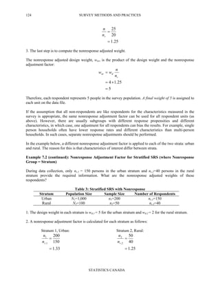 SURVEY METHODS AND PRACTICES
STATISTICS CANADA
124
25.1
20
25
=
=
rn
n
3. The last step is to compute the nonresponse adjusted weight.
The nonresponse adjusted design weight, wnr, is the product of the design weight and the nonresponse
adjustment factor:
5
25.14
=
×=
=
r
dnr
n
n
ww
Therefore, each respondent represents 5 people in the survey population. A final weight of 5 is assigned to
each unit on the data file.
If the assumption that all non-respondents are like respondents for the characteristics measured in the
survey is appropriate, the same nonresponse adjustment factor can be used for all respondent units (as
above). However, there are usually subgroups with different response propensities and different
characteristics, in which case, one adjustment for all respondents can bias the results. For example, single
person households often have lower response rates and different characteristics than multi-person
households. In such cases, separate nonresponse adjustments should be performed.
In the example below, a different nonresponse adjustment factor is applied to each of the two strata: urban
and rural. The reason for this is that characteristics of interest differ between strata.
Example 7.2 (continued): Nonresponse Adjustment Factor for Stratified SRS (where Nonresponse
Group = Stratum)
During data collection, only nr,1 = 150 persons in the urban stratum and nr,2=40 persons in the rural
stratum provide the required information. What are the nonresponse adjusted weights of these
respondents?
Table 3: Stratified SRS with Nonresponse
Stratum Population Size Sample Size Number of Respondents
Urban N1=1,000 n1=200 nr,1=150
Rural N2=100 n2=50 nr,2=40
1. The design weight in each stratum is wd,1 = 5 for the urban stratum and wd,2 = 2 for the rural stratum.
2. A nonresponse adjustment factor is calculated for each stratum as follows:
Stratum 1, Urban: Stratum 2, Rural:
33.1
150
200
1,
1
=
=
rn
n
25.1
40
50
2,
2
=
=
rn
n
 