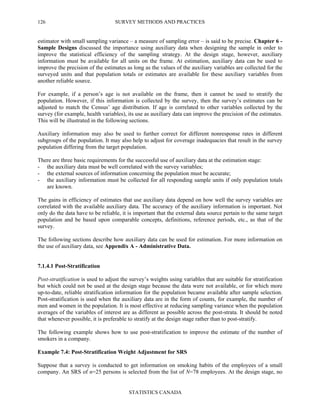 SURVEY METHODS AND PRACTICES
STATISTICS CANADA
126
estimator with small sampling variance – a measure of sampling error – is said to be precise. Chapter 6 -
Sample Designs discussed the importance using auxiliary data when designing the sample in order to
improve the statistical efficiency of the sampling strategy. At the design stage, however, auxiliary
information must be available for all units on the frame. At estimation, auxiliary data can be used to
improve the precision of the estimates as long as the values of the auxiliary variables are collected for the
surveyed units and that population totals or estimates are available for these auxiliary variables from
another reliable source.
For example, if a person’s age is not available on the frame, then it cannot be used to stratify the
population. However, if this information is collected by the survey, then the survey’s estimates can be
adjusted to match the Census’ age distribution. If age is correlated to other variables collected by the
survey (for example, health variables), its use as auxiliary data can improve the precision of the estimates.
This will be illustrated in the following sections.
Auxiliary information may also be used to further correct for different nonresponse rates in different
subgroups of the population. It may also help to adjust for coverage inadequacies that result in the survey
population differing from the target population.
There are three basic requirements for the successful use of auxiliary data at the estimation stage:
- the auxiliary data must be well correlated with the survey variables;
- the external sources of information concerning the population must be accurate;
- the auxiliary information must be collected for all responding sample units if only population totals
are known.
The gains in efficiency of estimates that use auxiliary data depend on how well the survey variables are
correlated with the available auxiliary data. The accuracy of the auxiliary information is important. Not
only do the data have to be reliable, it is important that the external data source pertain to the same target
population and be based upon comparable concepts, definitions, reference periods, etc., as that of the
survey.
The following sections describe how auxiliary data can be used for estimation. For more information on
the use of auxiliary data, see Appendix A - Administrative Data.
7.1.4.1 Post-Stratification
Post-stratification is used to adjust the survey’s weights using variables that are suitable for stratification
but which could not be used at the design stage because the data were not available, or for which more
up-to-date, reliable stratification information for the population became available after sample selection.
Post-stratification is used when the auxiliary data are in the form of counts, for example, the number of
men and women in the population. It is most effective at reducing sampling variance when the population
averages of the variables of interest are as different as possible across the post-strata. It should be noted
that whenever possible, it is preferable to stratify at the design stage rather than to post-stratify.
The following example shows how to use post-stratification to improve the estimate of the number of
smokers in a company.
Example 7.4: Post-Stratification Weight Adjustment for SRS
Suppose that a survey is conducted to get information on smoking habits of the employees of a small
company. An SRS of n=25 persons is selected from the list of N=78 employees. At the design stage, no
 