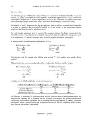 SURVEY METHODS AND PRACTICES
STATISTICS CANADA
128
these true values.
The statistical agency would like the survey estimates to be consistent with the known number of men and
women. The agency also suspects that smoking habits are related to a person’s sex, so post-stratification
could improve the precision of the smoking estimates. In fact, if this information had been available at the
time of the sample design, the statistical agency would have stratified by sex. What can be done?
It is possible to stratify the sample after the fact and create what are referred to as post-stratified weights
to be used at estimation. The post-stratified weight, wpst, is the product of the nonresponse adjusted
weight, wnr, and the post-stratified adjustment factor.
The post-stratified adjustment factor is computed for each post-stratum. This factor corresponds to the
ratio of the number of population units in the post-stratum, N, to the estimated number of population units
in the post-stratum, Nˆ , which is estimated using the design weights adjusted for nonresponse.
4. In this example, the post-stratification adjustment factor is:
Post-Stratum 1, Men: Post-Stratum 2, Women:
69.2
6.15
42
ˆ
=
=
men
men
N
N
58.0
4.62
36
ˆ
=
=
women
women
N
N
(Note that the while this example is for SRS the same formula, NN ˆ/ , is used for more complex design
weights.)
When applied to the nonresponse adjusted weight, it produces the final post-stratified weights:
Post-Stratum 1, Men: Post-Stratum 2, Women:
14
69.22.5
ˆ,
=
×=
×=
men
men
nrmenpst
N
N
ww
3
58.02.5
ˆ,
=
×=
×=
women
women
nrwomenpst
N
N
ww
Using the post-stratified weights, the survey estimates are now:
Table 6: Survey Estimates with Nonresponse and Post-Stratification Adjustment
Men Women Total
Number of Persons 42 36 78
Number of Smokers 14 21 35
Proportion of Smokers 0.33 0.59 0.45
The estimates of the number of men and women are now consistent with the known totals of men and
women in the company, and to the extent that sex is related to the number and proportion of smokers,
considerable improvements in precision may be obtained. Note that the proportion of smokers within each
post-stratum has not changed, but that the proportion of smokers in the total population, which involves
more than one post-stratum, has changed.
 