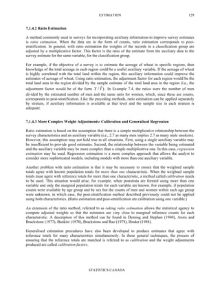 ESTIMATION
STATISTICS CANADA
129
7.1.4.2 Ratio Estimation
A method commonly used in surveys for incorporating auxiliary information to improve survey estimates
is ratio estimation. When the data are in the form of counts, ratio estimation corresponds to post-
stratification. In general, with ratio estimation the weights of the records in a classification group are
adjusted by a multiplicative factor. This factor is the ratio of the estimate from the auxiliary data to the
survey estimate for the same variable, for the classification group.
For example, if the objective of a survey is to estimate the acreage of wheat in specific regions, then
knowledge of the total acreage in each region could be a useful auxiliary variable. If the acreage of wheat
is highly correlated with the total land within the region, this auxiliary information could improve the
estimates of acreage of wheat. Using ratio estimation, the adjustment factor for each region would be the
total land area in the region divided by the sample estimate of the total land area in the region (i.e., the
adjustment factor would be of the form )ˆ/YY . In Example 7.4, the ratios were the number of men
divided by the estimated number of men and the same ratio for women, which, since these are counts,
corresponds to post-stratification. Like the preceding methods, ratio estimation can be applied separately
by stratum, if auxiliary information is available at that level and the sample size in each stratum is
adequate.
7.1.4.3 More Complex Weight Adjustments: Calibration and Generalised Regression
Ratio estimation is based on the assumption that there is a simple multiplicative relationship between the
survey characteristics and an auxiliary variable (i.e., 2.7 as many men implies 2.7 as many male smokers).
However, this assumption may not hold true in all situations. First, using a single auxiliary variable may
be insufficient to provide good estimates. Second, the relationship between the variable being estimated
and the auxiliary variable may be more complex than a simple multiplicative one. In this case, regression
estimation may be used. Regression estimation is a more complex approach that allows the analyst to
consider more sophisticated models, including models with more than one auxiliary variable.
Another problem with ratio estimation is that it may be necessary to ensure that the weighted sample
totals agree with known population totals for more than one characteristic. When the weighted sample
totals must agree with reference totals for more than one characteristic, a method called calibration needs
to be used. This situation would arise, for example, when poststrata are formed using more than one
variable and only the marginal population totals for each variable are known. For example, if population
counts were available by age group and by sex but the counts of men and women within each age group
were unknown, in which case, the post-stratification method described previously could not be applied
using both characteristics. (Ratio estimation and post-stratification are calibration using one variable.)
An extension of the ratio method, referred to as raking ratio estimation allows the statistical agency to
compute adjusted weights so that the estimates are very close to marginal reference counts for each
characteristic. A description of this method can be found in Deming and Stephan (1940), Arora and
Brackstone (1977), Bankier (1978), Brackstone and Rao (1978), Binder (1988).
Generalised estimation procedures have also been developed to produce estimates that agree with
reference totals for many characteristics simultaneously. In these general techniques, the process of
ensuring that the reference totals are matched is referred to as calibration and the weight adjustments
produced are called calibration factors.
 