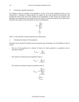 SURVEY METHODS AND PRACTICES
STATISTICS CANADA
132
iii. Estimating a population proportion
For qualitative data, the estimate of the proportion of units in the survey population having a given
characteristic is obtained by adding together the weights for the units having that characteristic, and
dividing this total by the sum of the weights for all respondents. In other words, the estimate of the
proportion in the population is the estimate of the total number of units possessing the given characteristic
divided by the estimate of the total number of units in the population.
N
N
w
w
P
C
Si
i
CSi
i
r
r
ˆ
ˆ
ˆ
=
=
∑
∑
∈
∩∈
where C is the collection of units having the given characteristic.
iv. Estimating for domains of the population
Estimates may be required for domains such as age group, type of dwelling, size of household, or class of
income.
- The size of the population for a domain of interest for either qualitative or quantitative data is
estimated as follows:
∑∩∈
=
domainSi
idomain
r
wNˆ
- The estimate of a domain total for quantitative data is:
∑∩∈
=
domainSi
iidomain
r
ywYˆ
- The estimate of a domain average for quantitative data is:
domain
domain
domainSi
i
domainSi
ii
domain
N
Y
w
yw
Y
r
r
ˆ
ˆ
ˆ
=
=
∑
∑
∩∈
∩∈
 