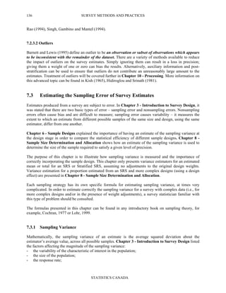 SURVEY METHODS AND PRACTICES
STATISTICS CANADA
136
Rao (1994), Singh, Gambino and Mantel (1994).
7.2.3.2 Outliers
Barnett and Lewis (1995) define an outlier to be an observation or subset of observations which appears
to be inconsistent with the remainder of the dataset. There are a variety of methods available to reduce
the impact of outliers on the survey estimates. Simply ignoring them can result in a loss in precision;
giving them a weight of one or zero can bias the results. Alternatively, auxiliary information and post-
stratification can be used to ensure that outliers do not contribute an unreasonably large amount to the
estimates. Treatment of outliers will be covered further in Chapter 10 - Processing. More information on
this advanced topic can be found in Kish (1965), Hidiroglou and Srinath (1981).
7.3 Estimating the Sampling Error of Survey Estimates
Estimates produced from a survey are subject to error. In Chapter 3 - Introduction to Survey Design, it
was stated that there are two basic types of error – sampling error and nonsampling errors. Nonsampling
errors often cause bias and are difficult to measure; sampling error causes variability – it measures the
extent to which an estimate from different possible samples of the same size and design, using the same
estimator, differ from one another.
Chapter 6 - Sample Designs explained the importance of having an estimate of the sampling variance at
the design stage in order to compare the statistical efficiency of different sample designs. Chapter 8 -
Sample Size Determination and Allocation shows how an estimate of the sampling variance is used to
determine the size of the sample required to satisfy a given level of precision.
The purpose of this chapter is to illustrate how sampling variance is measured and the importance of
correctly incorporating the sample design. This chapter only presents variance estimators for an estimated
mean or total for an SRS or Stratified SRS, assuming no adjustments to the original design weights.
Variance estimation for a proportion estimated from an SRS and more complex designs (using a design
effect) are presented in Chapter 8 - Sample Size Determination and Allocation.
Each sampling strategy has its own specific formula for estimating sampling variance, at times very
complicated. In order to estimate correctly the sampling variance for a survey with complex data (i.e., for
more complex designs and/or in the presence of weight adjustments), a survey statistician familiar with
this type of problem should be consulted.
The formulas presented in this chapter can be found in any introductory book on sampling theory, for
example, Cochran, 1977 or Lohr, 1999.
7.3.1 Sampling Variance
Mathematically, the sampling variance of an estimate is the average squared deviation about the
estimator’s average value, across all possible samples. Chapter 3 - Introduction to Survey Design listed
the factors affecting the magnitude of the sampling variance:
- the variability of the characteristic of interest in the population;
- the size of the population;
- the response rate;
 