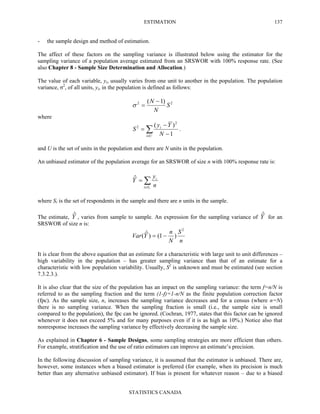 ESTIMATION
STATISTICS CANADA
137
- the sample design and method of estimation.
The affect of these factors on the sampling variance is illustrated below using the estimator for the
sampling variance of a population average estimated from an SRSWOR with 100% response rate. (See
also Chapter 8 - Sample Size Determination and Allocation.)
The value of each variable, yi, usually varies from one unit to another in the population. The population
variance, σ2
, of all units, yi, in the population is defined as follows:
22 )1(
S
N
N −
=σ
where
∑∈ −
−
=
Ui
i
N
Yy
S
1
)( 2
2
.
and U is the set of units in the population and there are N units in the population.
An unbiased estimator of the population average for an SRSWOR of size n with 100% response rate is:
∑∈
=
rSi
i
n
y
Yˆ
where Sr is the set of respondents in the sample and there are n units in the sample.
The estimate, Yˆ , varies from sample to sample. An expression for the sampling variance of Yˆ for an
SRSWOR of size n is:
n
S
N
n
YVar
2
)1()ˆ( −=
It is clear from the above equation that an estimate for a characteristic with large unit to unit differences –
high variability in the population – has greater sampling variance than that of an estimate for a
characteristic with low population variability. Usually, S2
is unknown and must be estimated (see section
7.3.2.3.).
It is also clear that the size of the population has an impact on the sampling variance: the term f=n/N is
referred to as the sampling fraction and the term (1-f)=1-n/N as the finite population correction factor
(fpc). As the sample size, n, increases the sampling variance decreases and for a census (where n=N)
there is no sampling variance. When the sampling fraction is small (i.e., the sample size is small
compared to the population), the fpc can be ignored. (Cochran, 1977, states that this factor can be ignored
whenever it does not exceed 5% and for many purposes even if it is as high as 10%.) Notice also that
nonresponse increases the sampling variance by effectively decreasing the sample size.
As explained in Chapter 6 - Sample Designs, some sampling strategies are more efficient than others.
For example, stratification and the use of ratio estimators can improve an estimate’s precision.
In the following discussion of sampling variance, it is assumed that the estimator is unbiased. There are,
however, some instances when a biased estimator is preferred (for example, when its precision is much
better than any alternative unbiased estimator). If bias is present for whatever reason – due to a biased
 