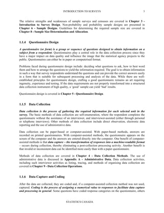 INTRODUCTION TO SURVEYS
STATISTICS CANADA
3
The relative strengths and weaknesses of sample surveys and censuses are covered in Chapter 3 -
Introduction to Survey Design. Non-probability and probability sample designs are presented in
Chapter 6 - Sample Designs. Guidelines for determining the required sample size are covered in
Chapter 8 - Sample Size Determination and Allocation.
1.1.4 Questionnaire Design
A questionnaire (or form) is a group or sequence of questions designed to obtain information on a
subject from a respondent. Questionnaires play a central role in the data collection process since they
have a major impact on data quality and influence the image that the statistical agency projects to the
public. Questionnaires can either be in paper or computerised format.
Problems faced during questionnaire design include: deciding what questions to ask, how to best word
them and how to arrange the questions to yield the information required. The goal is to obtain information
in such a way that survey respondents understand the questions and can provide the correct answers easily
in a form that is suitable for subsequent processing and analysis of the data. While there are well-
established principles for questionnaire design, crafting a good questionnaire remains an art requiring
ingenuity, experience and testing. If the data requirements are not properly transformed into a structured
data collection instrument of high quality, a ‘good’ sample can yield ‘bad’ results.
Questionnaire design is covered in Chapter 5 - Questionnaire Design.
1.1.5 Data Collection
Data collection is the process of gathering the required information for each selected unit in the
survey. The basic methods of data collection are self-enumeration, where the respondent completes the
questionnaire without the assistance of an interviewer, and interviewer-assisted (either through personal
or telephone interviews). Other methods of data collection include direct observation, electronic data
reporting and the use of administrative data.
Data collection can be paper-based or computer-assisted. With paper-based methods, answers are
recorded on printed questionnaires. With computer-assisted methods, the questionnaire appears on the
screen of the computer and the answers are entered directly into the computer. One benefit of computer-
assisted methods is that data capture – the transformation of responses into a machine-readable format
– occurs during collection, thereby eliminating a post-collection processing activity. Another benefit is
that invalid or inconsistent data can be identified more easily than with a paper questionnaire.
Methods of data collection are covered in Chapter 4 - Data Collection Methods. The use of
administrative data is discussed in Appendix A - Administrative Data. Data collection activities,
including such interviewer activities as listing, tracing, and methods of organising data collection are
covered in Chapter 9 - Data Collection Operations.
1.1.6 Data Capture and Coding
After the data are collected, they are coded and, if a computer-assisted collection method was not used,
captured. Coding is the process of assigning a numerical value to responses to facilitate data capture
and processing in general. Some questions have coded response categories on the questionnaire, others
 