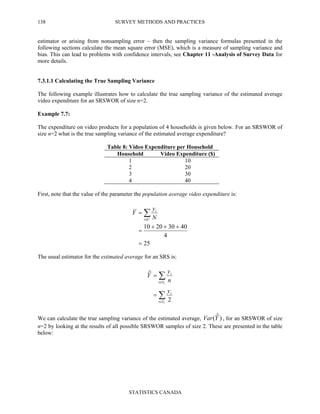 SURVEY METHODS AND PRACTICES
STATISTICS CANADA
138
estimator or arising from nonsampling error – then the sampling variance formulas presented in the
following sections calculate the mean square error (MSE), which is a measure of sampling variance and
bias. This can lead to problems with confidence intervals, see Chapter 11 -Analysis of Survey Data for
more details.
7.3.1.1 Calculating the True Sampling Variance
The following example illustrates how to calculate the true sampling variance of the estimated average
video expenditure for an SRSWOR of size n=2.
Example 7.7:
The expenditure on video products for a population of 4 households is given below. For an SRSWOR of
size n=2 what is the true sampling variance of the estimated average expenditure?
Table 8: Video Expenditure per Household
Household Video Expenditure ($)
1 10
2 20
3 30
4 40
First, note that the value of the parameter the population average video expenditure is:
25
4
40302010
=
+++
=
= ∑∈Ui
i
N
y
Y
The usual estimator for the estimated average for an SRS is:
∑
∑
∈
∈
=
=
r
r
Si
i
Si
i
y
n
y
Y
2
ˆ
We can calculate the true sampling variance of the estimated average, )ˆ(YVar , for an SRSWOR of size
n=2 by looking at the results of all possible SRSWOR samples of size 2. These are presented in the table
below:
 
