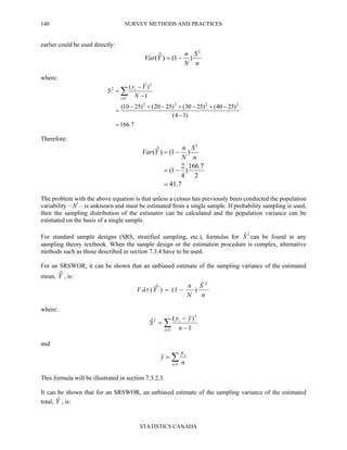 SURVEY METHODS AND PRACTICES
STATISTICS CANADA
140
earlier could be used directly:
n
S
N
n
YVar
2
)1()ˆ( −=
where:
7.166
)14(
)2540()2530()2520()2510(
1
)(
2222
2
2
=
−
−+−+−+−
=
−
−
= ∑∈Ui
i
N
Yy
S
Therefore:
7.41
2
7.166
)
4
2
1(
)1()ˆ(
2
=
−=
−=
n
S
N
n
YVar
The problem with the above equation is that unless a census has previously been conducted the population
variability – S2
– is unknown and must be estimated from a single sample. If probability sampling is used,
then the sampling distribution of the estimator can be calculated and the population variance can be
estimated on the basis of a single sample.
For standard sample designs (SRS, stratified sampling, etc.), formulas for 2ˆS can be found in any
sampling theory textbook. When the sample design or the estimation procedure is complex, alternative
methods such as those described in section 7.3.4 have to be used.
For an SRSWOR, it can be shown that an unbiased estimate of the sampling variance of the estimated
mean, Yˆ , is:
n
S
N
n
YraV
2ˆ
)1()ˆ(ˆ −=
where:
∑∈ −
−
=
Si
i
n
yy
S
1
)(ˆ
2
2
and
∑∈
=
Si
i
n
y
y
This formula will be illustrated in section 7.3.2.3.
It can be shown that for an SRSWOR, an unbiased estimate of the sampling variance of the estimated
total, Yˆ , is:
 