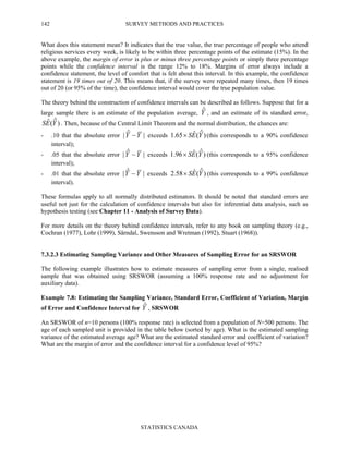 SURVEY METHODS AND PRACTICES
STATISTICS CANADA
142
What does this statement mean? It indicates that the true value, the true percentage of people who attend
religious services every week, is likely to be within three percentage points of the estimate (15%). In the
above example, the margin of error is plus or minus three percentage points or simply three percentage
points while the confidence interval is the range 12% to 18%. Margins of error always include a
confidence statement, the level of comfort that is felt about this interval. In this example, the confidence
statement is 19 times out of 20. This means that, if the survey were repeated many times, then 19 times
out of 20 (or 95% of the time), the confidence interval would cover the true population value.
The theory behind the construction of confidence intervals can be described as follows. Suppose that for a
large sample there is an estimate of the population average, Yˆ , and an estimate of its standard error,
)ˆ(ˆ YES . Then, because of the Central Limit Theorem and the normal distribution, the chances are:
- .10 that the absolute error |ˆ| YY − exceeds )ˆ(ˆ65.1 YES× (this corresponds to a 90% confidence
interval);
- .05 that the absolute error |ˆ| YY − exceeds )ˆ(ˆ96.1 YES× (this corresponds to a 95% confidence
interval);
- .01 that the absolute error |ˆ| YY − exceeds )ˆ(ˆ58.2 YES× (this corresponds to a 99% confidence
interval).
These formulas apply to all normally distributed estimators. It should be noted that standard errors are
useful not just for the calculation of confidence intervals but also for inferential data analysis, such as
hypothesis testing (see Chapter 11 - Analysis of Survey Data).
For more details on the theory behind confidence intervals, refer to any book on sampling theory (e.g.,
Cochran (1977), Lohr (1999), Särndal, Swensson and Wretman (1992), Stuart (1968)).
7.3.2.3 Estimating Sampling Variance and Other Measures of Sampling Error for an SRSWOR
The following example illustrates how to estimate measures of sampling error from a single, realised
sample that was obtained using SRSWOR (assuming a 100% response rate and no adjustment for
auxiliary data).
Example 7.8: Estimating the Sampling Variance, Standard Error, Coefficient of Variation, Margin
of Error and Confidence Interval for Yˆ , SRSWOR
An SRSWOR of n=10 persons (100% response rate) is selected from a population of N=500 persons. The
age of each sampled unit is provided in the table below (sorted by age). What is the estimated sampling
variance of the estimated average age? What are the estimated standard error and coefficient of variation?
What are the margin of error and the confidence interval for a confidence level of 95%?
 