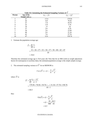 ESTIMATION
STATISTICS CANADA
143
Table 10: Calculating the Estimated Sampling Variance of Yˆ
Person Age of the
Sample unit, yi
)( yyi − 2
)( yyi −
1 21 -13.4 179.56
2 26 -8.4 70.56
3 27 -7.4 54.76
4 32 -2.4 5.76
5 34 -.4 .16
6 37 2.6 6.76
7 38 3.6 12.96
8 40 5.6 31.36
9 42 7.6 57.76
10 47 12.6 158.76
1. Estimate the population average age:
4.34
10
47424038373432272621
ˆ
=
+++++++++
=
= ∑∈ rSi
i
n
y
Y
Therefore the estimated average age is 34.4 years old. Note that for an SRS (with no weight adjustment
factors for nonresponse or auxiliary data), the estimated population average is the simple sample average.
2. The estimated sampling variance of Yˆ for an SRSWOR is:
n
S
N
n
YraV
2ˆ
)1()ˆ(ˆ −=
where 2ˆS is:
3.64
110
76.15876.5736.31...76.5456.7056.179
1
)(ˆ
2
2
=
−
++++++
=
−
−
= ∑∈ rSi
i
n
yy
S
thus:
3.6
10
3.64
)
500
10
1(
ˆ
)1()ˆ(ˆ
2
=
−=
−=
n
S
N
n
YraV
 