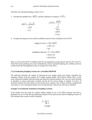 SURVEY METHODS AND PRACTICES
STATISTICS CANADA
144
Therefore, the estimated sampling variance is 6.3.
3. Estimate the standard error, )ˆ(ˆ YES , and the coefficient of variation, :)ˆ(ˆ YVC
5.2
3.6
)ˆ(ˆ)ˆ(ˆ
=
=
= YraVYES
%3.7
073.0
4.34
5.2
)ˆ(ˆ
)ˆ(ˆ
=
=
=
=
y
YES
YVC
4. Compute the margin of error and the confidence interval with a confidence level of 95%
)3.39,5.29(
9.44.34
)ˆ(ˆ96.1ˆintervalconfidence
9.4
5.296.1
)ˆ(ˆ96.1errorofmargin
=
±=
×±=
=
×=
×=
YESY
YES
Thus, it can be said with 95% confidence that the true population average age lies between 29.5 and 39.3.
(Note that strictly speaking, the correct interpretation is that in repeated sampling, the confidence interval
would contain the true population value on average 95% of the time.)
7.3.2.4 Estimating Sampling Variance for a Stratified SRSWOR
The following illustrates the impact of ignoring the true sample design and simply calculating the
sampling variance using the equation for a simple random sample. The software market offers a wide
array of personal computer data processing and statistical software products; few, not even some claiming
to specialise in survey processing, correctly account for the survey design. A number of reviews of
statistical software have been done over the last ten years; reading a few of them would be a prudent and
wise choice; a list is maintained at http://www.fas.harvard.edu/~stats/survey-soft/survey-soft.html.
Example 7.6 (continued): Estimation of Sampling Variance
If the sample were the result of a simple random sample of size n=10 (100% response rate) from a
population of size N=100, then the following estimates of the mean income and the sampling variance of
the estimated mean income would be obtained.
600,51
ˆ
=
= ∑∈ rSi
i
n
y
Y
 