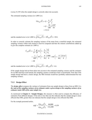 ESTIMATION
STATISTICS CANADA
145
(versus 41,595 when the sample design is correctly taken into account).
The estimated sampling variance (in 1,000’s) is:
and the standard error is (in 1,000’s) .6.10)ˆ(ˆ)ˆ(ˆ == YESYraV SRSSRS
In order to correctly estimate the sampling variance of the mean from a stratified sample, the estimated
sampling variance within each stratum h must be computed and then the stratum contributions added up
to give the complete estimate (in 1,000’s):
44
4
6.211
66
4
166
6
1406
34
6
134
100
1
ˆ
1
1
)ˆ(ˆ
22
2
2
2
2
=












−+





−=






−= ∑h h
h
h
h
hSTR
n
S
N
n
N
N
YV
and the standard error is (in 1,000’s) )ˆ(ˆ)ˆ(ˆ YESYraV STRSTR = = 6.6.
If the sample design had not been taken into account in the estimated sampling variance and the estimator
for an SRS had been used instead, the sampling variance would have been overestimated. Note that if the
sample design had been a cluster design, the SRS formula would have probably underestimated the true
sampling variance.
7.3.3 Design Effect
The design effect compares the variance of estimators from one sample design to those from an SRS. It is
the ratio of the sampling variance of an estimator under a given design to the sampling variance of an
estimator under SRS of the same sample size.
As mentioned in Chapter 6 - Sample Designs, this measure is often used to compare the efficiency of
estimators from different designs. If the ratio is less than one this indicates that the sample design is more
efficient than SRS; greater than one indicates that the sample design is less efficient than SRS.
For the example presented earlier,
39.0
200,112
000,44
)ˆ(ˆ
)ˆ(ˆ
===
YraV
YraV
deff
SRS
STR
2.112
10
247,1
)
100
10
1(
ˆ
)1()ˆ(ˆ
2
=
−=
−=
n
S
N
n
YraV SRS
 