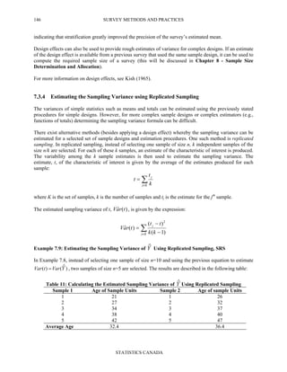 SURVEY METHODS AND PRACTICES
STATISTICS CANADA
146
indicating that stratification greatly improved the precision of the survey’s estimated mean.
Design effects can also be used to provide rough estimates of variance for complex designs. If an estimate
of the design effect is available from a previous survey that used the same sample design, it can be used to
compute the required sample size of a survey (this will be discussed in Chapter 8 - Sample Size
Determination and Allocation).
For more information on design effects, see Kish (1965).
7.3.4 Estimating the Sampling Variance using Replicated Sampling
The variances of simple statistics such as means and totals can be estimated using the previously stated
procedures for simple designs. However, for more complex sample designs or complex estimators (e.g.,
functions of totals) determining the sampling variance formula can be difficult.
There exist alternative methods (besides applying a design effect) whereby the sampling variance can be
estimated for a selected set of sample designs and estimation procedures. One such method is replicated
sampling. In replicated sampling, instead of selecting one sample of size n, k independent samples of the
size n/k are selected. For each of these k samples, an estimate of the characteristic of interest is produced.
The variability among the k sample estimates is then used to estimate the sampling variance. The
estimate, t, of the characteristic of interest is given by the average of the estimates produced for each
sample:
∑∈
=
Kj
j
k
t
t
where K is the set of samples, k is the number of samples and tj is the estimate for the jth
sample.
The estimated sampling variance of t, )(ˆ traV , is given by the expression:
∑∈ −
−
=
Kj
j
kk
tt
traV
)1(
)(
)(ˆ
2
Example 7.9: Estimating the Sampling Variance of Yˆ Using Replicated Sampling, SRS
In Example 7.8, instead of selecting one sample of size n=10 and using the previous equation to estimate
)ˆ()( YVartVar = , two samples of size n=5 are selected. The results are described in the following table:
Table 11: Calculating the Estimated Sampling Variance of Yˆ Using Replicated Sampling
Sample 1 Age of Sample Units Sample 2 Age of sample Units
1 21 1 26
2 27 2 32
3 34 3 37
4 38 4 40
5 42 5 47
Average Age 32.4 36.4
 