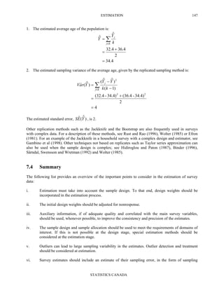 ESTIMATION
STATISTICS CANADA
147
1. The estimated average age of the population is:
4.34
2
4.364.32
ˆ
ˆ
=
+
=
= ∑∈Kj
j
k
Y
Y
2. The estimated sampling variance of the average age, given by the replicated sampling method is:
4
2
34.4)-(36.434.4)-(32.4
)1(
)ˆˆ(
)ˆ(ˆ
22
2
=
+
=
−
−
= ∑∈Kj
j
kk
YY
YraV
The estimated standard error, )ˆ(ˆ YES , is 2.
Other replication methods such as the Jackknife and the Bootstrap are also frequently used in surveys
with complex data. For a description of these methods, see Rust and Rao (1996), Wolter (1985) or Efron
(1981). For an example of the Jackknife in a household survey with a complex design and estimator, see
Gambino et al (1998). Other techniques not based on replicates such as Taylor series approximation can
also be used when the sample design is complex; see Hidiroglou and Paton (1987), Binder (1996),
Särndal, Swensson and Wretman (1992) and Wolter (1985).
7.4 Summary
The following list provides an overview of the important points to consider in the estimation of survey
data:
i. Estimation must take into account the sample design. To that end, design weights should be
incorporated in the estimation process.
ii. The initial design weights should be adjusted for nonresponse.
iii. Auxiliary information, if of adequate quality and correlated with the main survey variables,
should be used, whenever possible, to improve the consistency and precision of the estimates.
iv. The sample design and sample allocation should be used to meet the requirements of domains of
interest. If this is not possible at the design stage, special estimation methods should be
considered at the estimation stage.
v. Outliers can lead to large sampling variability in the estimates. Outlier detection and treatment
should be considered at estimation.
vi. Survey estimates should include an estimate of their sampling error, in the form of sampling
 