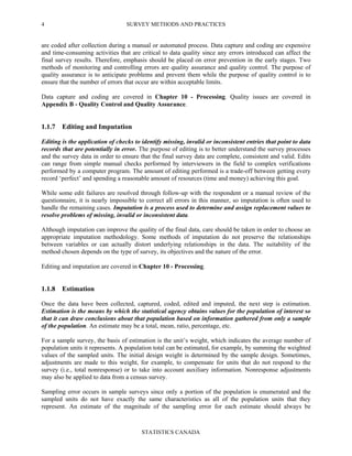 SURVEY METHODS AND PRACTICES
STATISTICS CANADA
4
are coded after collection during a manual or automated process. Data capture and coding are expensive
and time-consuming activities that are critical to data quality since any errors introduced can affect the
final survey results. Therefore, emphasis should be placed on error prevention in the early stages. Two
methods of monitoring and controlling errors are quality assurance and quality control. The purpose of
quality assurance is to anticipate problems and prevent them while the purpose of quality control is to
ensure that the number of errors that occur are within acceptable limits.
Data capture and coding are covered in Chapter 10 - Processing. Quality issues are covered in
Appendix B - Quality Control and Quality Assurance.
1.1.7 Editing and Imputation
Editing is the application of checks to identify missing, invalid or inconsistent entries that point to data
records that are potentially in error. The purpose of editing is to better understand the survey processes
and the survey data in order to ensure that the final survey data are complete, consistent and valid. Edits
can range from simple manual checks performed by interviewers in the field to complex verifications
performed by a computer program. The amount of editing performed is a trade-off between getting every
record ‘perfect’ and spending a reasonable amount of resources (time and money) achieving this goal.
While some edit failures are resolved through follow-up with the respondent or a manual review of the
questionnaire, it is nearly impossible to correct all errors in this manner, so imputation is often used to
handle the remaining cases. Imputation is a process used to determine and assign replacement values to
resolve problems of missing, invalid or inconsistent data.
Although imputation can improve the quality of the final data, care should be taken in order to choose an
appropriate imputation methodology. Some methods of imputation do not preserve the relationships
between variables or can actually distort underlying relationships in the data. The suitability of the
method chosen depends on the type of survey, its objectives and the nature of the error.
Editing and imputation are covered in Chapter 10 - Processing.
1.1.8 Estimation
Once the data have been collected, captured, coded, edited and imputed, the next step is estimation.
Estimation is the means by which the statistical agency obtains values for the population of interest so
that it can draw conclusions about that population based on information gathered from only a sample
of the population. An estimate may be a total, mean, ratio, percentage, etc.
For a sample survey, the basis of estimation is the unit’s weight, which indicates the average number of
population units it represents. A population total can be estimated, for example, by summing the weighted
values of the sampled units. The initial design weight is determined by the sample design. Sometimes,
adjustments are made to this weight, for example, to compensate for units that do not respond to the
survey (i.e., total nonresponse) or to take into account auxiliary information. Nonresponse adjustments
may also be applied to data from a census survey.
Sampling error occurs in sample surveys since only a portion of the population is enumerated and the
sampled units do not have exactly the same characteristics as all of the population units that they
represent. An estimate of the magnitude of the sampling error for each estimate should always be
 