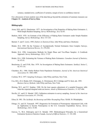 SURVEY METHODS AND PRACTICES
STATISTICS CANADA
148
variance, standard error, coefficient of variation, margin of error or confidence interval.
For a discussion of more analytic uses of the data that go beyond the estimation of summary measures see
Chapter 11 - Analysis of Survey Data.
Bibliography
Arora, H.R. and G.J. Brackstone. 1977. An Investigation of the Properties of Raking Ratio Estimators: I,
With Simple Random Sampling. Survey Methodology, 3(1): 62-83.
Bankier, M.D. 1978. An Estimate of the Efficiency of Raking Ratio Estimators under Simple Random
Sampling. Survey Methodology, 4(1): 115-124.
Barnett, V. and T. Lewis. 1995, Outliers in Statistical Data. John Wiley and Sons, Chichester.
Binder, D.A. 1983. On the Variance of Asymptotically Normal Estimators from Complex Surveys.
International Statistical Review, 51: 279-292.
Binder, D.A. 1996. Linearization Methods for Single Phase and Two-Phase Samples: A Cookbook
Approach. Survey Methodology, 22(1): 17-22.
Binder, D.A. 1998. Estimating the Variance of Raking Ratio Estimators. Canadian Journal of Statistics,
16: 47-55.
Brackstone, G. and J.N.K. Rao. 1979. An Investigation of Raking Ratio Estimators. Sankhyà, Series C,
42: 97-114.
Chambers, R.L. 1986. Outlier Robust Finite Population Estimation. Journal of the American Statistical
Association, 81: 1063-1069.
Cochran, W.G. 1977. Sampling Techniques. John Wiley and Sons, New York.
Cox, B.G., D.A. Binder, B.N. Chinnappa, A. Christianson, M.J. Colledge and P.S. Kott, eds. 1995.
Business Survey Methods. John Wiley and Sons, New York.
Deming, W.E. and F.F. Stephan. 1940. On the least squares adjustment of a sampled frequency table
when the expected marginal totals are known. Annals of Mathematical Statistics, 11: 427-444.
Deville, J.C. and C.E. Särndal. 1992. Calibration estimators in survey sampling. Journal of the American
Statistical Association, 87: 376-382.
Efron, B. 1981. The Jackknife, the Bootstrap and Other Resampling Plans. SIAM. 38. Philadelphia.
Eltinge, J.L. and I.S. Yansaneh. 1997. Diagnostics for Formation of Nonresponse Adjustment Cells, with
an Application to Income Nonresponse in the U.S. Consumer Expenditure Survey. Survey
Methodology, 23(1): 33-40.
Estevao, V., M.A. Hidiroglou and C.E. Särndal. 1995. Methodological Principles for a Generalized
Estimation System at Statistics Canada. Journal of Official Statistics, 11: 181-204.
 
