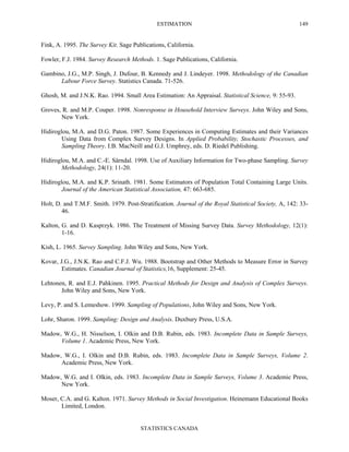 ESTIMATION
STATISTICS CANADA
149
Fink, A. 1995. The Survey Kit. Sage Publications, California.
Fowler, F.J. 1984. Survey Research Methods. 1. Sage Publications, California.
Gambino, J.G., M.P. Singh, J. Dufour, B. Kennedy and J. Lindeyer. 1998. Methodology of the Canadian
Labour Force Survey. Statistics Canada. 71-526.
Ghosh, M. and J.N.K. Rao. 1994. Small Area Estimation: An Appraisal. Statistical Science, 9: 55-93.
Groves, R. and M.P. Couper. 1998. Nonresponse in Household Interview Surveys. John Wiley and Sons,
New York.
Hidiroglou, M.A. and D.G. Paton. 1987. Some Experiences in Computing Estimates and their Variances
Using Data from Complex Survey Designs. In Applied Probability, Stochastic Processes, and
Sampling Theory. I.B. MacNeill and G.J. Umphrey, eds. D. Riedel Publishing.
Hidiroglou, M.A. and C.-E. Särndal. 1998. Use of Auxiliary Information for Two-phase Sampling. Survey
Methodology, 24(1): 11-20.
Hidiroglou, M.A. and K.P. Srinath. 1981. Some Estimators of Population Total Containing Large Units.
Journal of the American Statistical Association, 47: 663-685.
Holt, D. and T.M.F. Smith. 1979. Post-Stratification. Journal of the Royal Statistical Society, A, 142: 33-
46.
Kalton, G. and D. Kasprzyk. 1986. The Treatment of Missing Survey Data. Survey Methodology, 12(1):
1-16.
Kish, L. 1965. Survey Sampling. John Wiley and Sons, New York.
Kovar, J.G., J.N.K. Rao and C.F.J. Wu. 1988. Bootstrap and Other Methods to Measure Error in Survey
Estimates. Canadian Journal of Statistics,16, Supplement: 25-45.
Lehtonen, R. and E.J. Pahkinen. 1995. Practical Methods for Design and Analysis of Complex Surveys.
John Wiley and Sons, New York.
Levy, P. and S. Lemeshow. 1999. Sampling of Populations, John Wiley and Sons, New York.
Lohr, Sharon. 1999. Sampling: Design and Analysis. Duxbury Press, U.S.A.
Madow, W.G., H. Nisselson, I. Olkin and D.B. Rubin, eds. 1983. Incomplete Data in Sample Surveys,
Volume 1. Academic Press, New York.
Madow, W.G., I. Olkin and D.B. Rubin, eds. 1983. Incomplete Data in Sample Surveys, Volume 2.
Academic Press, New York.
Madow, W.G. and I. Olkin, eds. 1983. Incomplete Data in Sample Surveys, Volume 3. Academic Press,
New York.
Moser, C.A. and G. Kalton. 1971. Survey Methods in Social Investigation. Heinemann Educational Books
Limited, London.
 