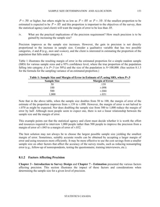 SAMPLE SIZE DETERMINATION AND ALLOCATION
STATISTICS CANADA
153
50.=P or higher, but others might be as low as 05.=P or 10.=P . If the smallest proportion to be
estimated is expected to be 05.=P and this proportion is important to the objectives of the survey, then
the statistical agency (and client) will want the margin of error to be less than .05.
iv. What are the practical implications of the precision requirement? How much precision is to be
gained by increasing the sample size?
Precision improves as the sample size increases. However, the gain in precision is not directly
proportional to the increase in sample size. Consider a qualitative variable that has two possible
categories, A and B (e.g., men and women), and the client is interested in estimating the proportion of the
population that falls under category A.
Table 1 illustrates the resulting margin of error in the estimated proportion for a simple random sample
(SRS) for various sample sizes and a 95% confidence level, where the true proportion of the population
falling into category A is P=.5 (or 50%) and the size of the population is N=100,000. (See section 8.1.3
for the formula for the sampling variance of an estimated proportion.)
Table 1: Sample Size and Margin of Error in Estimate of P, using SRS, when P=.5
Sample Size Margin of Error
50 .139
100 ±.098
500 ±.044
1,000 ±.031
Note that in the above table, when the sample size doubles from 50 to 100, the margin of error of the
estimate of the proportion improves from ±.139 to ±.098. However, the margin of error is not halved to
±.070 as might be expected. Nor does doubling the sample size from 500 to 1,000 reduce the margin of
error by half. Although most people seem to expect one, there is not a linear relationship between the
sample size and the margin of error.
This example points out that the statistical agency and client must decide whether it is worth the effort
and resources required to interview 1,000 people rather than 500 people to improve the precision from a
margin of error of ±.045 to a margin of error of ±.032.
The best solution may not always be to choose the largest possible sample size yielding the smallest
margin of error. Sometimes, suitably accurate results can be obtained by accepting a larger margin of
error and using resources more efficiently. It may be more effective to use the cost savings from a smaller
sample size on other factors that affect the accuracy of the survey results, such as reducing nonsampling
error (e.g., follow-up of nonrespondents, testing the questionnaire, training interviewers, etc.).
8.1.2 Factors Affecting Precision
Chapter 3 - Introduction to Survey Design and Chapter 7 - Estimation presented the various factors
affecting precision. This section illustrates the impact of these factors and considerations when
determining the sample size for a given level of precision.
 