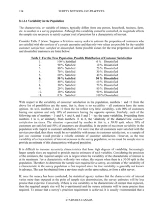 SURVEY METHODS AND PRACTICES
STATISTICS CANADA
154
8.1.2.1 Variability in the Population
The characteristic, or variable of interest, typically differs from one person, household, business, farm,
etc. to another in a survey population. Although this variability cannot be controlled, its magnitude affects
the sample size necessary to satisfy a given level of precision for a characteristic of interest.
Consider Table 2 below. Suppose a first-time survey seeks to estimate the proportion of customers who
are satisfied with the services of a certain enterprise and that only two values are possible for the variable
customer satisfaction: satisfied or dissatisfied. Some possible values for the true proportion of satisfied
and dissatisfied customers are listed below:
Table 2: For the True Population, Possible Distribution of Customer Satisfaction
1. 100 % Satisfied 0 % Dissatisfied
2. 90 % Satisfied 10 % Dissatisfied
3. 80 % Satisfied 20 % Dissatisfied
4. 70 % Satisfied 30 % Dissatisfied
5. 60 % Satisfied 40 % Dissatisfied
6. 50 % Satisfied 50 % Dissatisfied
7. 40 % Satisfied 60 % Dissatisfied
8. 30 % Satisfied 70 % Dissatisfied
9. 20 % Satisfied 80 % Dissatisfied
10. 10 % Satisfied 90 % Dissatisfied
11. 0 % Satisfied 100 % Dissatisfied
With respect to the variability of customer satisfaction in the population, numbers 1 and 11 from the
above list of possibilities are the same, that is, there is no variability – all customers have the same
opinion. As well, numbers 2 and 10 from the list reflect very little variability, with 90% of customers
having one opinion and only 10% of customers having the opposite opinion. Similarly, each of the
following sets of numbers – 3 and 9, 4 and 8, and 5 and 7 – has the same variability. Proceeding from
numbers 1 to 6, or similarly, from numbers 11 to 6, the variability of the characteristic customer
satisfaction increases. The situation represented by number 6, that is, a 50-50 split, where 50% of
customers are satisfied and 50% of customers are dissatisfied, is the point of maximum variability in the
population with respect to customer satisfaction. If it were true that all customers were satisfied with the
services provided, then there would be no variability with respect to customer satisfaction, so a sample of
just one customer would provide a reliable estimate of customer satisfaction. However, as the true
variability of a characteristic of interest increases in the survey population, so too must the sample size to
provide an estimate of this characteristic with good precision.
It is difficult to measure accurately characteristics that have high degrees of variability. Increasingly
larger sample sizes are required to provide precise estimates of such variables. Considering the precision
of the estimates, the required sample size is largest when the variability of the characteristic of interest is
at its maximum. For a characteristic with only two values, this occurs when there is a 50-50 split in the
population. Therefore, to determine the sample size required for a survey, an estimate of the variability of
a characteristic in the survey population is first required since the true variability is generally not known
in advance. This can be obtained from a previous study on the same subject, or from a pilot survey.
If, once the survey has been conducted, the statistical agency realises that the characteristic of interest
varies more than expected at the point of sample size determination, the survey estimates will be less
precise than expected. Conversely, if there is less variability in the characteristic of interest than expected,
then the required sample size will be overestimated and the survey estimates will be more precise than
required. To ensure that a survey’s precision requirement is achieved, it is usually recommended that a
 
