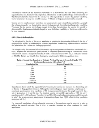 SAMPLE SIZE DETERMINATION AND ALLOCATION
STATISTICS CANADA
155
conservative estimate of the population variability of a characteristic be used when calculating the
required sample size. In other words, in practice, when there is no advance knowledge of the variability of
the characteristic to be measured in the survey, it is often a good idea to assume the greatest variability.
So, for a variable with only two possible values, a 50-50 split in the population should be assumed.
Sample surveys usually measure more than one characteristic, each with differing variability. A sample
that is large enough for one characteristic may not be large enough for another that has greater variability.
To ensure that the sample size is large enough for the key characteristics, the sample size should be
determined for the characteristic that is thought to have the highest variability, or for the one(s) deemed to
be most important.
8.1.2.2 Size of the Population
The role played by the size of the survey population in sample size determination differs with the size of
the population. It plays an important role for small populations, a moderately important role for medium-
size populations and a minor role for large populations.
For example, using the customer satisfaction survey, say the true proportion of satisfied customers is P=.5
(50%). Suppose that the statistical agency intends to sample the population using an SRS and that for the
estimate of P it wants a margin of error of ±.05 with a confidence level of 95% (i.e., a confidence interval
of .50±.05). Table 3 and Chart 1 show the required sample size for different population sizes.
Table 3: Sample Size Required to Estimate P with a Margin of Error of .05 and a 95%
Confidence Level, using SRS, when P=.5
Population Size Required Sample Size
50 44
100 80
500 222
1,000 286
5,000 370
10,000 385
100,000 398
1,000,000 400
10,000,000 400
It can be seen that to satisfy the required level of precision, the sample size increases at a diminishing rate
as the size of the population increases. Although the statistical agency would require a sample size of 44
completed questionnaires for a population of 50, it does not need to double the sample size to 88 for a
survey population of twice the size. The required sample size quickly approaches n=400 for survey
populations of N=5,000 and more. Therefore, for an SRS, 400 completed questionnaires would be enough
to satisfy the given precision requirements for populations larger than 5,000, when the true population
proportion is P=0.5.
For very small populations, often a substantial proportion of the population must be surveyed in order to
achieve the desired precision. This is why, in practice, censuses are often conducted for small
populations.
 