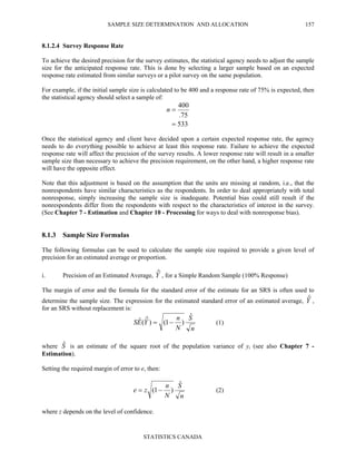 SAMPLE SIZE DETERMINATION AND ALLOCATION
STATISTICS CANADA
157
8.1.2.4 Survey Response Rate
To achieve the desired precision for the survey estimates, the statistical agency needs to adjust the sample
size for the anticipated response rate. This is done by selecting a larger sample based on an expected
response rate estimated from similar surveys or a pilot survey on the same population.
For example, if the initial sample size is calculated to be 400 and a response rate of 75% is expected, then
the statistical agency should select a sample of:
533
75.
400
=
=n
Once the statistical agency and client have decided upon a certain expected response rate, the agency
needs to do everything possible to achieve at least this response rate. Failure to achieve the expected
response rate will affect the precision of the survey results. A lower response rate will result in a smaller
sample size than necessary to achieve the precision requirement, on the other hand, a higher response rate
will have the opposite effect.
Note that this adjustment is based on the assumption that the units are missing at random, i.e., that the
nonrespondents have similar characteristics as the respondents. In order to deal appropriately with total
nonresponse, simply increasing the sample size is inadequate. Potential bias could still result if the
nonrespondents differ from the respondents with respect to the characteristics of interest in the survey.
(See Chapter 7 - Estimation and Chapter 10 - Processing for ways to deal with nonresponse bias).
8.1.3 Sample Size Formulas
The following formulas can be used to calculate the sample size required to provide a given level of
precision for an estimated average or proportion.
i. Precision of an Estimated Average, Yˆ , for a Simple Random Sample (100% Response)
The margin of error and the formula for the standard error of the estimate for an SRS is often used to
determine the sample size. The expression for the estimated standard error of an estimated average, Yˆ ,
for an SRS without replacement is:
n
S
N
n
YES
ˆ
)1()ˆ(ˆ −= (1)
where Sˆ is an estimate of the square root of the population variance of yi (see also Chapter 7 -
Estimation).
Setting the required margin of error to e, then:
n
S
N
n
ze
ˆ
)1( −= (2)
where z depends on the level of confidence.
 