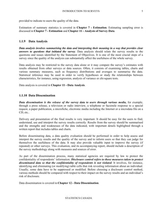 INTRODUCTION TO SURVEYS
STATISTICS CANADA
5
provided to indicate to users the quality of the data.
Estimation of summary statistics is covered in Chapter 7 - Estimation. Estimating sampling error is
discussed in Chapter 7 - Estimation and Chapter 11 - Analysis of Survey Data.
1.1.9 Data Analysis
Data analysis involves summarising the data and interpreting their meaning in a way that provides clear
answers to questions that initiated the survey. Data analysis should relate the survey results to the
questions and issues identified by the Statement of Objectives. It is one of the most crucial steps of a
survey since the quality of the analysis can substantially affect the usefulness of the whole survey.
Data analysis may be restricted to the survey data alone or it may compare the survey’s estimates with
results obtained from other surveys or data sources. Often, it consists of examining tables, charts and
various summary measures, such as frequency distributions and averages to summarise the data.
Statistical inference may be used in order to verify hypotheses or study the relationships between
characteristics, for instance, using regression, analysis of variance or chi-square tests.
Data analysis is covered in Chapter 11 - Data Analysis.
1.1.10 Data Dissemination
Data dissemination is the release of the survey data to users through various media, for example,
through a press release, a television or radio interview, a telephone or facsimile response to a special
request, a paper publication, a microfiche, electronic media including the Internet or a microdata file on a
CD, etc..
Delivery and presentation of the final results is very important. It should be easy for the users to find,
understand, use and interpret the survey results correctly. Results from the survey should be summarised
and the strengths and weaknesses of the data indicated, with important details highlighted through a
written report that includes tables and charts.
Before disseminating data, a data quality evaluation should be performed in order to help assess and
interpret the survey results and the quality of the survey and to inform users so that they can judge for
themselves the usefulness of the data. It may also provide valuable input to improve the survey (if
repeated) or other surveys. This evaluation, and its accompanying report, should include a description of
the survey methodology along with measures and sources of error.
As part of the dissemination process, many statistical agencies are required by law to protect the
confidentiality of respondents’ information. Disclosure control refers to those measures taken to protect
disseminated data so that the confidentiality of respondents is not violated. It involves, for instance,
identifying and eliminating (or modifying) table cells that risk revealing information about an individual.
Usually, some data have to be suppressed or modified. Before choosing a disclosure control method,
various methods should be compared with respect to their impact on the survey results and an individual’s
risk of disclosure.
Data dissemination is covered in Chapter 12 - Data Dissemination.
 