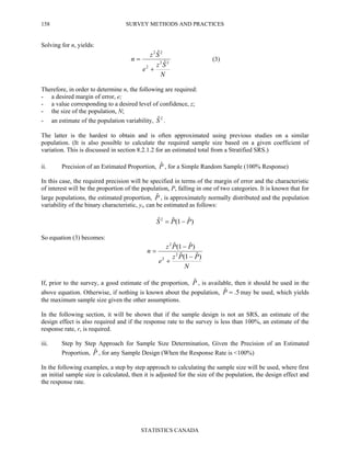 SURVEY METHODS AND PRACTICES
STATISTICS CANADA
158
Solving for n, yields:
N
Sz
e
Sz
n 22
2
22
ˆ
ˆ
+
= (3)
Therefore, in order to determine n, the following are required:
- a desired margin of error, e;
- a value corresponding to a desired level of confidence, z;
- the size of the population, N;
- an estimate of the population variability, 2ˆS .
The latter is the hardest to obtain and is often approximated using previous studies on a similar
population. (It is also possible to calculate the required sample size based on a given coefficient of
variation. This is discussed in section 8.2.1.2 for an estimated total from a Stratified SRS.)
ii. Precision of an Estimated Proportion, Pˆ , for a Simple Random Sample (100% Response)
In this case, the required precision will be specified in terms of the margin of error and the characteristic
of interest will be the proportion of the population, P, falling in one of two categories. It is known that for
large populations, the estimated proportion, Pˆ , is approximately normally distributed and the population
variability of the binary characteristic, yi, can be estimated as follows:
)ˆ1(ˆˆ2
PPS −=
So equation (3) becomes:
N
PPz
e
PPz
n
)ˆ1(ˆ
)ˆ1(ˆ
2
2
2
−
+
−
=
If, prior to the survey, a good estimate of the proportion, Pˆ , is available, then it should be used in the
above equation. Otherwise, if nothing is known about the population, 5.ˆ =P may be used, which yields
the maximum sample size given the other assumptions.
In the following section, it will be shown that if the sample design is not an SRS, an estimate of the
design effect is also required and if the response rate to the survey is less than 100%, an estimate of the
response rate, r, is required.
iii. Step by Step Approach for Sample Size Determination, Given the Precision of an Estimated
Proportion, Pˆ , for any Sample Design (When the Response Rate is <100%)
In the following examples, a step by step approach to calculating the sample size will be used, where first
an initial sample size is calculated, then it is adjusted for the size of the population, the design effect and
the response rate.
 