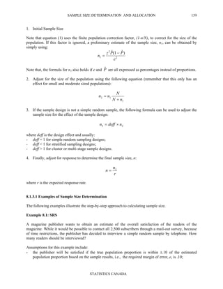 SAMPLE SIZE DETERMINATION AND ALLOCATION
STATISTICS CANADA
159
1. Initial Sample Size
Note that equation (1) uses the finite population correction factor, (1-n/N), to correct for the size of the
population. If this factor is ignored, a preliminary estimate of the sample size, n1, can be obtained by
simply using:
2
2
1
)ˆ1(ˆ
e
PPz
n
−
=
Note that, the formula for n1 also holds if e and Pˆ are all expressed as percentages instead of proportions.
2. Adjust for the size of the population using the following equation (remember that this only has an
effect for small and moderate sized populations):
1
12
nN
N
nn
+
=
3. If the sample design is not a simple random sample, the following formula can be used to adjust the
sample size for the effect of the sample design:
23 ndeffn ×=
where deff is the design effect and usually:
- deff = 1 for simple random sampling designs;
- deff < 1 for stratified sampling designs;
- deff > 1 for cluster or multi-stage sample designs.
4. Finally, adjust for response to determine the final sample size, n:
r
n
n 3
=
where r is the expected response rate.
8.1.3.1 Examples of Sample Size Determination
The following examples illustrate the step-by-step approach to calculating sample size.
Example 8.1: SRS
A magazine publisher wants to obtain an estimate of the overall satisfaction of the readers of the
magazine. While it would be possible to contact all 2,500 subscribers through a mail-out survey, because
of time restrictions, the publisher has decided to interview a simple random sample by telephone. How
many readers should be interviewed?
Assumptions for this example include:
- the publisher will be satisfied if the true population proportion is within ±.10 of the estimated
population proportion based on the sample results, i.e., the required margin of error, e, is .10;
 