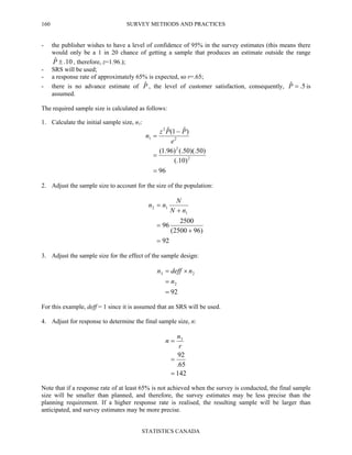 SURVEY METHODS AND PRACTICES
STATISTICS CANADA
160
- the publisher wishes to have a level of confidence of 95% in the survey estimates (this means there
would only be a 1 in 20 chance of getting a sample that produces an estimate outside the range
10.ˆ ±P , therefore, z=1.96.);
- SRS will be used;
- a response rate of approximately 65% is expected, so r=.65;
- there is no advance estimate of Pˆ , the level of customer satisfaction, consequently, 5.ˆ =P is
assumed.
The required sample size is calculated as follows:
1. Calculate the initial sample size, n1:
96
)10(.
)50)(.50(.)96.1(
)ˆ1(ˆ
2
2
2
2
1
=
=
−
=
e
PPz
n
2. Adjust the sample size to account for the size of the population:
92
)962500(
2500
96
1
12
=
+
=
+
=
nN
N
nn
3. Adjust the sample size for the effect of the sample design:
92
2
23
=
=
×=
n
ndeffn
For this example, deff = 1 since it is assumed that an SRS will be used.
4. Adjust for response to determine the final sample size, n:
142
65.
92
3
=
=
=
r
n
n
Note that if a response rate of at least 65% is not achieved when the survey is conducted, the final sample
size will be smaller than planned, and therefore, the survey estimates may be less precise than the
planning requirement. If a higher response rate is realised, the resulting sample will be larger than
anticipated, and survey estimates may be more precise.
 