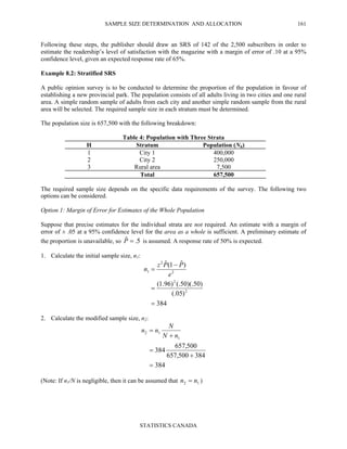SAMPLE SIZE DETERMINATION AND ALLOCATION
STATISTICS CANADA
161
Following these steps, the publisher should draw an SRS of 142 of the 2,500 subscribers in order to
estimate the readership’s level of satisfaction with the magazine with a margin of error of .10 at a 95%
confidence level, given an expected response rate of 65%.
Example 8.2: Stratified SRS
A public opinion survey is to be conducted to determine the proportion of the population in favour of
establishing a new provincial park. The population consists of all adults living in two cities and one rural
area. A simple random sample of adults from each city and another simple random sample from the rural
area will be selected. The required sample size in each stratum must be determined.
The population size is 657,500 with the following breakdown:
Table 4: Population with Three Strata
H Stratum Population (Nh)
1 City 1 400,000
2 City 2 250,000
3 Rural area 7,500
Total 657,500
The required sample size depends on the specific data requirements of the survey. The following two
options can be considered.
Option 1: Margin of Error for Estimates of the Whole Population
Suppose that precise estimates for the individual strata are not required. An estimate with a margin of
error of ± .05 at a 95% confidence level for the area as a whole is sufficient. A preliminary estimate of
the proportion is unavailable, so 5.ˆ =P is assumed. A response rate of 50% is expected.
1. Calculate the initial sample size, n1:
384
)05(.
)50)(.50(.)96.1(
)ˆ1(ˆ
2
2
2
2
1
=
=
−
=
e
PPz
n
2. Calculate the modified sample size, n2:
384
384500,657
500,657
384
1
12
=
+
=
+
=
nN
N
nn
(Note: If n1/N is negligible, then it can be assumed that 12 nn = )
 