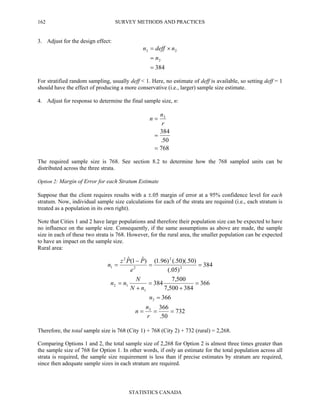 SURVEY METHODS AND PRACTICES
STATISTICS CANADA
162
3. Adjust for the design effect:
384
2
23
=
=
×=
n
ndeffn
For stratified random sampling, usually deff < 1. Here, no estimate of deff is available, so setting deff = 1
should have the effect of producing a more conservative (i.e., larger) sample size estimate.
4. Adjust for response to determine the final sample size, n:
768
50.
384
3
=
=
=
r
n
n
The required sample size is 768. See section 8.2 to determine how the 768 sampled units can be
distributed across the three strata.
Option 2: Margin of Error for each Stratum Estimate
Suppose that the client requires results with a ±.05 margin of error at a 95% confidence level for each
stratum. Now, individual sample size calculations for each of the strata are required (i.e., each stratum is
treated as a population in its own right).
Note that Cities 1 and 2 have large populations and therefore their population size can be expected to have
no influence on the sample size. Consequently, if the same assumptions as above are made, the sample
size in each of these two strata is 768. However, for the rural area, the smaller population can be expected
to have an impact on the sample size.
Rural area:
732
50.
366
366
366
384500,7
500,7
384
384
)05(.
)50)(.50(.)96.1()ˆ1(ˆ
3
3
1
12
2
2
2
2
1
===
=
=
+
=
+
=
==
−
=
r
n
n
n
nN
N
nn
e
PPz
n
Therefore, the total sample size is 768 (City 1) + 768 (City 2) + 732 (rural) = 2,268.
Comparing Options 1 and 2, the total sample size of 2,268 for Option 2 is almost three times greater than
the sample size of 768 for Option 1. In other words, if only an estimate for the total population across all
strata is required, the sample size requirement is less than if precise estimates by stratum are required,
since then adequate sample sizes in each stratum are required.
 
