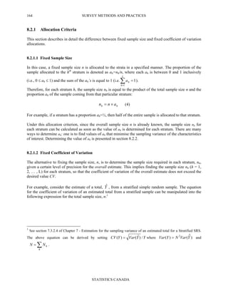 SURVEY METHODS AND PRACTICES
STATISTICS CANADA
164
8.2.1 Allocation Criteria
This section describes in detail the difference between fixed sample size and fixed coefficient of variation
allocations.
8.2.1.1 Fixed Sample Size
In this case, a fixed sample size n is allocated to the strata in a specified manner. The proportion of the
sample allocated to the hth
stratum is denoted as ah=nh/n, where each ah is between 0 and 1 inclusively
(i.e., 0 ≤ ah ≤ 1) and the sum of the ah’s is equal to 1 (i.e. ∑=
=
L
h
ha
1
1).
Therefore, for each stratum h, the sample size nh is equal to the product of the total sample size n and the
proportion ah of the sample coming from that particular stratum:
hh ann ×= (4)
For example, if a stratum has a proportion ah=½, then half of the entire sample is allocated to that stratum.
Under this allocation criterion, since the overall sample size n is already known, the sample size nh for
each stratum can be calculated as soon as the value of ah is determined for each stratum. There are many
ways to determine ah: one is to find values of ah that minimise the sampling variance of the characteristics
of interest. Determining the value of ah is presented in section 8.2.2.
8.2.1.2 Fixed Coefficient of Variation
The alternative to fixing the sample size, n, is to determine the sample size required in each stratum, nh,
given a certain level of precision for the overall estimate. This implies finding the sample size nh (h = 1,
2, … , L) for each stratum, so that the coefficient of variation of the overall estimate does not exceed the
desired value CV.
For example, consider the estimate of a total, Yˆ , from a stratified simple random sample. The equation
for the coefficient of variation of an estimated total from a stratified sample can be manipulated into the
following expression for the total sample size, n:1
1
See section 7.3.2.4 of Chapter 7 - Estimation for the sampling variance of an estimated total for a Stratified SRS.
The above equation can be derived by setting YYVarYCV /)ˆ()( = where )ˆ()( 2
YVarNYVar = and
∑=
h
hNN .
 