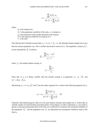 SAMPLE SIZE DETERMINATION AND ALLOCATION
STATISTICS CANADA
165
where:
Nh is the stratum size;
2
hS is the population variability of the units, yi, in stratum h;
ah is the proportion of the sample allocated to the stratum;
CV is the required coefficient of variation of Y;
Y is the total.
Note that the above formula assumes that hhh Nann <×= , i.e., the allocated stratum sample size is less
than the stratum population size. This is further discussed in section 8.2.3. The population variance,
2
hS ,
can be estimated by
2ˆ
hS as follows:
where hy , the sample stratum average, is:
h
n
i
hi
h
n
y
y
h
∑=
= 1
(Note that, if yhi is a binary variable, then the stratum average is a proportion, i.e., hh Py ˆ= , and
)ˆ1(ˆˆ 2
hhh PPS −= ).
Substituting hh ann ×= ,
2ˆ
hS and Yˆ into the earlier equation for n results in the following equation for nh:
)5(
ˆˆ
ˆ
1
222
1
22
∑
∑
=
=
+
= L
h
hh
L
h
hhh
hh
SNYCV
aSN
an
Therefore, after determining the value of ah for each stratum, calculate each sample size nh. Notice that, as
with the sample size determination presented earlier in this chapter, in order to determine nh, one needs to
specify a precision requirement (here in the form of a coefficient of variation), the estimated variability of
the population,
2ˆ
hS , and the population size, Nh. An adjustment for nonresponse should be made to the
final nh.
∑
∑
=
=
+
= L
h
hh
L
h
hhh
SNYCV
aSN
n
1
222
1
22
( )
1
ˆ 1
2
2
−
−
=
∑=
h
n
i
hhi
h
n
yy
S
h
 