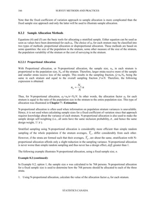 SURVEY METHODS AND PRACTICES
STATISTICS CANADA
166
Note that the fixed coefficient of variation approach to sample allocation is more complicated than the
fixed sample size approach and only the latter will be used to illustrate sample allocation.
8.2.2 Sample Allocation Methods
Equations (4) and (5) are the basic tools for allocating a stratified sample. Either equation can be used as
soon as values have been determined for each ah. The choice of ah for each stratum may be classified into
two types of methods: proportional allocation or disproportional allocation. These methods are based on
some quantities: the size of the population in the stratum, some other measure of the size of the stratum,
the population variability of the stratum or the cost of surveying in the stratum.
8.2.2.1 Proportional Allocation
With Proportional allocation, or N-proportional allocation, the sample size, nh, in each stratum is
proportional to the population size, Nh, of the stratum. Therefore, larger strata receive more of the sample
and smaller strata receive less of the sample. This results in the sampling fraction, fh=nh/Nh, being the
same in each stratum and equal to the overall sampling fraction f=n/N. Therefore, the following
expression is obtained:
n
N
N
n h
h =
Thus, for N-proportional allocation, ah=nh/n=Nh/N. In other words, the allocation factor ah for each
stratum is equal to the ratio of the population size in the stratum to the entire population size. This type of
allocation was illustrated in Chapter 7 - Estimation.
N-proportional allocation is often used when information on population stratum variances is unavailable.
Hence, it is not used when calculating sample sizes for a fixed coefficient of variation since that approach
requires knowledge about the variance of each stratum. N-proportional allocation is also used to make the
sample design self-weighting (i.e., all units have the same inclusion probability,π , and hence the same
design weight, π/1 ).
Stratified sampling using N-proportional allocation is considerably more efficient than simple random
sampling of the whole population if the stratum averages, hY , differ considerably from each other.
However, if the strata are formed such that their averages, hY , are about the same, stratification with N-
proportional allocation affords only a slight reduction in the sampling variance. N-proportional allocation
is never worse than simple random sampling and thus never has a design effect, deff, greater than 1.
The following example illustrates N-proportional allocation, using a fixed sample size, n.
Example 8.2 (continued):
In Example 8.2, option 1, the sample size n was calculated to be 768 persons. N-proportional allocation
for a fixed sample size is used to determine how the 768 persons should be allocated to each of the three
strata.
1. Using N-proportional allocation, calculate the value of the allocation factor ah for each stratum.
 