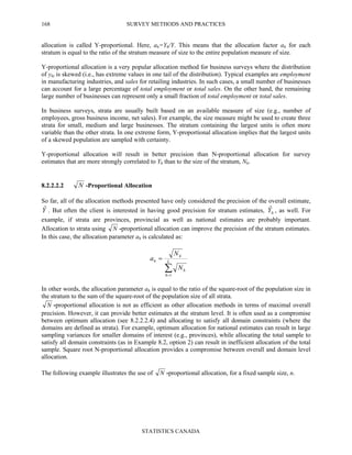 SURVEY METHODS AND PRACTICES
STATISTICS CANADA
168
allocation is called Y-proportional. Here, ah=Yh/Y. This means that the allocation factor ah for each
stratum is equal to the ratio of the stratum measure of size to the entire population measure of size.
Y-proportional allocation is a very popular allocation method for business surveys where the distribution
of yhi is skewed (i.e., has extreme values in one tail of the distribution). Typical examples are employment
in manufacturing industries, and sales for retailing industries. In such cases, a small number of businesses
can account for a large percentage of total employment or total sales. On the other hand, the remaining
large number of businesses can represent only a small fraction of total employment or total sales.
In business surveys, strata are usually built based on an available measure of size (e.g., number of
employees, gross business income, net sales). For example, the size measure might be used to create three
strata for small, medium and large businesses. The stratum containing the largest units is often more
variable than the other strata. In one extreme form, Y-proportional allocation implies that the largest units
of a skewed population are sampled with certainty.
Y-proportional allocation will result in better precision than N-proportional allocation for survey
estimates that are more strongly correlated to Yh than to the size of the stratum, Nh.
8.2.2.2.2 N -Proportional Allocation
So far, all of the allocation methods presented have only considered the precision of the overall estimate,
Yˆ . But often the client is interested in having good precision for stratum estimates, hYˆ , as well. For
example, if strata are provinces, provincial as well as national estimates are probably important.
Allocation to strata using N -proportional allocation can improve the precision of the stratum estimates.
In this case, the allocation parameter ah is calculated as:
In other words, the allocation parameter ah is equal to the ratio of the square-root of the population size in
the stratum to the sum of the square-root of the population size of all strata.
N -proportional allocation is not as efficient as other allocation methods in terms of maximal overall
precision. However, it can provide better estimates at the stratum level. It is often used as a compromise
between optimum allocation (see 8.2.2.2.4) and allocating to satisfy all domain constraints (where the
domains are defined as strata). For example, optimum allocation for national estimates can result in large
sampling variances for smaller domains of interest (e.g., provinces), while allocating the total sample to
satisfy all domain constraints (as in Example 8.2, option 2) can result in inefficient allocation of the total
sample. Square root N-proportional allocation provides a compromise between overall and domain level
allocation.
The following example illustrates the use of N -proportional allocation, for a fixed sample size, n.
∑=
= L
h
h
h
h
N
N
a
1
 