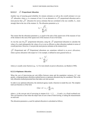 SURVEY METHODS AND PRACTICES
STATISTICS CANADA
170
8.2.2.2.3 Y -Proportional Allocation
Another way of ensuring good reliability for stratum estimates as well as the overall estimate is to use
Y -allocation, where yhi is a measure of size. It is an alternative to N -proportional allocation and is
more precise than N -allocation for survey estimates that are correlated to the size variable, Yh , more
strongly than to the size of the stratum, Nh. The allocation parameter ah is:
This means that the allocation parameter ah is equal to the ratio of the square-root of the measure of size
of the stratum to the sum of the square-root of the measure of size of all strata.
As was the case for N -proportional allocation, using the Y -proportional allocation to calculate the
values of ah (and subsequently the values of nh) is not as efficient as other allocation methods in terms of
overall precision. However, it can provide more precise estimates at the stratum level.
N -Proportional and Y -Proportional allocations are sometimes referred to as power allocations,
where a power allocation with respect to Y, for example, is defined in more general terms as:
where p is usually some fraction (e.g., ½). For more details on power allocations, see Bankier (1988).
8.2.2.2.4 Optimum Allocation
When the cost of interviewing per unit differs between strata and the population variances, Sh
2
, vary
greatly, a disproportionate allocation method known as optimum allocation may be considered. This is the
only allocation method presented here that takes cost into account.
In order to use optimum allocation, the statistical agency needs a function to model the cost. The simplest
total cost function is of the form
∑=
+==
L
h
hho nccCstoC
1
ˆ
where ch is the cost per unit of surveying in stratum h (h = 1, 2, … , L) and c0 is a fixed overhead cost.
This cost function is best when the major item of cost is that of interviewing, or taking the measurements
on each unit.
The allocation parameter ah used for optimal allocation is calculated as follows:
∑=
= L
h
p
h
p
h
h
Y
Y
a
1
∑=
= L
h
h
h
h
Y
Y
a
1
 