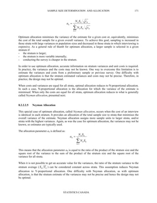 SAMPLE SIZE DETERMINATION AND ALLOCATION
STATISTICS CANADA
171
∑=
= L
h
hhh
hhh
h
cSN
cSN
a
1
Optimum allocation minimises the variance of the estimate for a given cost or, equivalently, minimises
the cost of the total sample for a given overall variance. To achieve this goal, sampling is increased in
those strata with large variances or population sizes and decreased in those strata in which interviewing is
expensive. As a general rule of thumb for optimum allocation, a larger sample is selected in a given
stratum if:
- the stratum is larger;
- the stratum is more variable internally;
- conducting the survey is cheaper in the stratum.
In order to use optimum allocation, accurate information on stratum variances and unit costs is required.
In practice, the variances and the costs may not be known. One way to overcome this limitation is to
estimate the variances and costs from a preliminary sample or previous survey. One difficulty with
optimum allocation is that the stratum estimated variances and costs may not be precise. Therefore, in
practice, the design may not be optimal.
When costs and variances are equal for all strata, optimal allocation reduces to N-proportional allocation.
In such a case, N-proportional allocation is the allocation for which the variance of the estimate is
minimised. When only the costs are equal for all strata, optimum allocation reduces to what is generally
called Neyman allocation, presented next.
8.2.2.2.5 Neyman Allocation
This special case of optimum allocation, called Neyman allocation, occurs when the cost of an interview
is identical in each stratum. It provides an allocation of the total sample size to strata that minimises the
overall variance of the estimate. Neyman allocation assigns more sample units to larger strata, and/or
strata with the highest variances. Again, as was the case for optimum allocation, the variances may not be
known, so estimates are typically used.
The allocation parameter ah is defined as:
∑=
= L
h
hh
hh
h
SN
SN
a
1
This means that the allocation parameter ah is equal to the ratio of the product of the stratum size and the
square root of the variance to the sum of the product of the stratum size and the square root of the
variance for all strata.
When it is not possible to get an accurate value for the variances, the ratio of the stratum variance to the
stratum average ( hh YS ) can be considered constant across strata. This assumption reduces Neyman
allocation to Y-proportional allocation. One difficulty with Neyman allocation, as with optimum
allocation, is that the stratum estimate of the variances may not be precise and hence the design may not
be optimal.
 