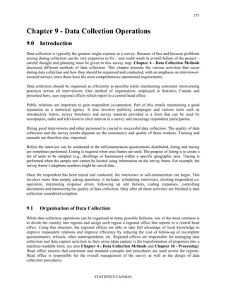 STATISTICS CANADA
175
Chapter 9 - Data Collection Operations
9.0 Introduction
Data collection is typically the greatest single expense in a survey. Because of this and because problems
arising during collection can be very expensive to fix – and could result in overall failure of the project –
careful thought and planning must be given to this survey step. Chapter 4 - Data Collection Methods
discussed different methods of data collection. This chapter presents the various activities that occur
during data collection and how they should be organised and conducted, with an emphasis on interviewer-
assisted surveys since these have the most comprehensive operational requirements.
Data collection should be organised as efficiently as possible while maintaining consistent interviewing
practices across all interviewers. One method of organisation, employed at Statistics Canada and
presented here, uses regional offices which report to a central head office.
Public relations are important to gain respondent co-operation. Part of this entails maintaining a good
reputation as a statistical agency. It also involves publicity campaigns and various tools such as
introductory letters, survey brochures and survey material provided in a form that can be used by
newspapers, radio and television to elicit interest in a survey and encourage respondent participation.
Hiring good interviewers and other personnel is crucial to successful data collection. The quality of data
collection and the survey results depends on the consistency and quality of these workers. Training and
manuals are therefore also important.
Before the interview can be conducted or the self-enumeration questionnaire distributed, listing and tracing
are sometimes performed. Listing is required when area frames are used. The purpose of listing is to create a
list of units to be sampled (e.g., dwellings or businesses) within a specific geographic area. Tracing is
performed when the sample unit cannot be located using information on the survey frame. For example, the
survey frame’s telephone numbers might be out-of-date.
Once the respondent has been traced and contacted, the interviews or self-enumeration can begin. This
involves more than simply asking questions, it includes: scheduling interviews, eliciting respondent co-
operation, minimising response errors, following up edit failures, coding responses, controlling
documents and monitoring the quality of data collection. Only after all these activities are finished is data
collection considered complete.
9.1 Organisation of Data Collection
While data collection operations can be organised in many possible fashions, one of the most common is
to divide the country into regions and assign each region a regional office that reports to a central head
office. Using this structure, the regional offices are able to take full advantage of local knowledge to
improve respondent relations and improve efficiency by reducing the cost of follow-up of incomplete
questionnaires, refusals, other nonrespondents, etc. Regional offices are responsible for managing data
collection and data capture activities in their areas (data capture is the transformation of responses into a
machine-readable form, see also Chapter 4 - Data Collection Methods and Chapter 10 - Processing).
Head office ensures that consistent and standard concepts and procedures are used across the regions.
Head office is responsible for the overall management of the survey as well as the design of data
collection procedures.
 