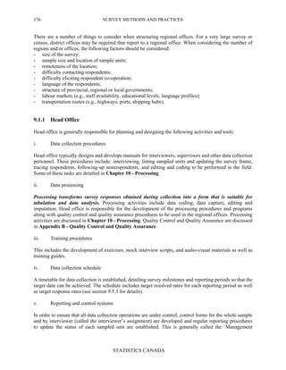 SURVEY METHODS AND PRACTICES
STATISTICS CANADA
176
There are a number of things to consider when structuring regional offices. For a very large survey or
census, district offices may be required that report to a regional office. When considering the number of
regions and/or offices, the following factors should be considered:
- size of the survey;
- sample size and location of sample units;
- remoteness of the location;
- difficulty contacting respondents;
- difficulty eliciting respondent co-operation;
- language of the respondents;
- structure of provincial, regional or local governments;
- labour markets (e.g., staff availability, educational levels, language profiles);
- transportation routes (e.g., highways, ports, shipping hubs).
9.1.1 Head Office
Head office is generally responsible for planning and designing the following activities and tools:
i. Data collection procedures
Head office typically designs and develops manuals for interviewers, supervisors and other data collection
personnel. These procedures include: interviewing, listing sampled units and updating the survey frame,
tracing respondents, following-up nonrespondents, and editing and coding to be performed in the field.
Some of these tasks are detailed in Chapter 10 - Processing.
ii. Data processing
Processing transforms survey responses obtained during collection into a form that is suitable for
tabulation and data analysis. Processing activities include data coding, data capture, editing and
imputation. Head office is responsible for the development of the processing procedures and programs
along with quality control and quality assurance procedures to be used in the regional offices. Processing
activities are discussed in Chapter 10 - Processing. Quality Control and Quality Assurance are discussed
in Appendix B - Quality Control and Quality Assurance.
iii. Training procedures
This includes the development of exercises, mock interview scripts, and audio-visual materials as well as
training guides.
iv. Data collection schedule
A timetable for data collection is established, detailing survey milestones and reporting periods so that the
target date can be achieved. The schedule includes target resolved rates for each reporting period as well
as target response rates (see section 9.5.3 for details).
v. Reporting and control systems
In order to ensure that all data collection operations are under control, control forms for the whole sample
and by interviewer (called the interviewer’s assignment) are developed and regular reporting procedures
to update the status of each sampled unit are established. This is generally called the ‘Management
 