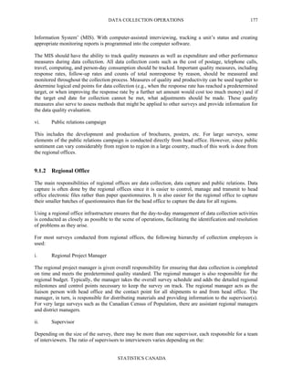 DATA COLLECTION OPERATIONS
STATISTICS CANADA
177
Information System’ (MIS). With computer-assisted interviewing, tracking a unit’s status and creating
appropriate monitoring reports is programmed into the computer software.
The MIS should have the ability to track quality measures as well as expenditure and other performance
measures during data collection. All data collection costs such as the cost of postage, telephone calls,
travel, computing, and person-day consumption should be tracked. Important quality measures, including
response rates, follow-up rates and counts of total nonresponse by reason, should be measured and
monitored throughout the collection process. Measures of quality and productivity can be used together to
determine logical end points for data collection (e.g., when the response rate has reached a predetermined
target, or when improving the response rate by a further set amount would cost too much money) and if
the target end date for collection cannot be met, what adjustments should be made. These quality
measures also serve to assess methods that might be applied to other surveys and provide information for
the data quality evaluation.
vi. Public relations campaign
This includes the development and production of brochures, posters, etc. For large surveys, some
elements of the public relations campaign is conducted directly from head office. However, since public
sentiment can vary considerably from region to region in a large country, much of this work is done from
the regional offices.
9.1.2 Regional Office
The main responsibilities of regional offices are data collection, data capture and public relations. Data
capture is often done by the regional offices since it is easier to control, manage and transmit to head
office electronic files rather than paper questionnaires. It is also easier for the regional office to capture
their smaller batches of questionnaires than for the head office to capture the data for all regions.
Using a regional office infrastructure ensures that the day-to-day management of data collection activities
is conducted as closely as possible to the scene of operations, facilitating the identification and resolution
of problems as they arise.
For most surveys conducted from regional offices, the following hierarchy of collection employees is
used:
i. Regional Project Manager
The regional project manager is given overall responsibility for ensuring that data collection is completed
on time and meets the predetermined quality standard. The regional manager is also responsible for the
regional budget. Typically, the manager takes the overall survey schedule and adds the detailed regional
milestones and control points necessary to keep the survey on track. The regional manager acts as the
liaison person with head office and the contact point for all shipments to and from head office. The
manager, in turn, is responsible for distributing materials and providing information to the supervisor(s).
For very large surveys such as the Canadian Census of Population, there are assistant regional managers
and district managers.
ii. Supervisor
Depending on the size of the survey, there may be more than one supervisor, each responsible for a team
of interviewers. The ratio of supervisors to interviewers varies depending on the:
 