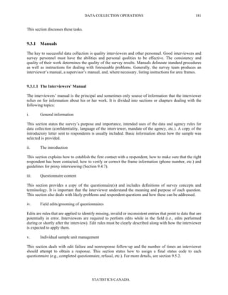 DATA COLLECTION OPERATIONS
STATISTICS CANADA
181
This section discusses these tasks.
9.3.1 Manuals
The key to successful data collection is quality interviewers and other personnel. Good interviewers and
survey personnel must have the abilities and personal qualities to be effective. The consistency and
quality of their work determines the quality of the survey results. Manuals delineate standard procedures
as well as instructions for dealing with foreseeable problems. Generally, the survey team produces an
interviewer’s manual, a supervisor’s manual, and, where necessary, listing instructions for area frames.
9.3.1.1 The Interviewers’ Manual
The interviewers’ manual is the principal and sometimes only source of information that the interviewer
relies on for information about his or her work. It is divided into sections or chapters dealing with the
following topics:
i. General information
This section states the survey’s purpose and importance, intended uses of the data and agency rules for
data collection (confidentiality, language of the interviewer, mandate of the agency, etc.). A copy of the
introductory letter sent to respondents is usually included. Basic information about how the sample was
selected is provided.
ii. The introduction
This section explains how to establish the first contact with a respondent, how to make sure that the right
respondent has been contacted, how to verify or correct the frame information (phone number, etc.) and
guidelines for proxy interviewing (Section 9.4.7).
iii. Questionnaire content
This section provides a copy of the questionnaire(s) and includes definitions of survey concepts and
terminology. It is important that the interviewer understand the meaning and purpose of each question.
This section also deals with likely problems and respondent questions and how these can be addressed.
iv. Field edits/grooming of questionnaires
Edits are rules that are applied to identify missing, invalid or inconsistent entries that point to data that are
potentially in error. Interviewers are required to perform edits while in the field (i.e., edits performed
during or shortly after the interview). Edit rules must be clearly described along with how the interviewer
is expected to apply them.
v. Individual sample unit management
This section deals with edit failure and nonresponse follow-up and the number of times an interviewer
should attempt to obtain a response. This section states how to assign a final status code to each
questionnaire (e.g., completed questionnaire, refusal, etc.). For more details, see section 9.5.2.
 